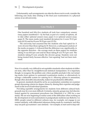54   l    Development of practice


   Unfortunately, such arrangements can often be shown not to work: consider the
following case study data relating to the final year examinations in a physical
science at an old university.



                                  Case Study 2

     One hundred and fifty-five students all took four compulsory unseen
     essay papers (numbered 1– 4), but had, as part of a variety of options, all
     to take either optional unseen essay paper A or optional unseen essay
     paper B. The mean marks (and standard deviation) for A were 70.12 per
     cent (10.31) and for B were 59.53 per cent (15.76).
       The university had assumed that the students who had opted for A
     were cleverer than those opting for B. However, a subsequent analysis of
     the marks on papers 1–4 showed that the difference was, significantly, in
     the opposite direction – the average mark on these papers for students
     taking A was 60.0 per cent and for those taking B was 70.5 per cent. The
     students taking B were actually the cleverer group. Students were not
     being treated fairly because effective ‘test equating’ had not been insti-
     tuted.



Now it is actually very difficult to set equitable standards when students sit differ-
ent tests, other than by straightforward statistical manipulation. It is important,
though, to recognize the problem and, where possible preclude it (by not includ-
ing marks from options in summated examination marks), or alternatively to
arrange a defensible system for catering for it. Allowing options in assessment,
though often desirable educationally, makes for psychometric difficulties.
  In general, standards should be set by an examination committee (or examiner
group) discussing criteria for degree classes by sharing their expertise and judge-
ments at the level of individual questions.
  Providing equitable arrangements for students from different cultural back-
grounds may be even more difficult. Certainly, minority groups may feel discrim-
inated against by assessment procedures (see Wakeford et al, 1992 for a case
study). We are now beginning to realize some of the difficulties when working on
the development of oral examinations in postgraduate medicine (see Roberts et al,
2000): people raised in different cultures may, for example, not engage in eye
contact similarly, with differential inferences being made by examiners; and they
may not pick up examiners’ cues similarly – for example, to start and to stop role-
 