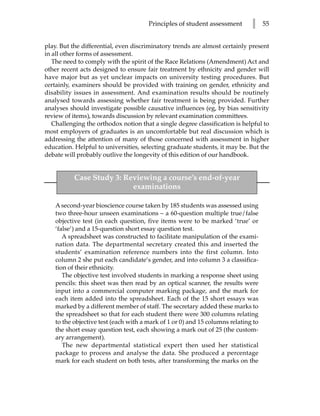 Principles of student assessment       l     55


play. But the differential, even discriminatory trends are almost certainly present
in all other forms of assessment.
   The need to comply with the spirit of the Race Relations (Amendment) Act and
other recent acts designed to ensure fair treatment by ethnicity and gender will
have major but as yet unclear impacts on university testing procedures. But
certainly, examiners should be provided with training on gender, ethnicity and
disability issues in assessment. And examination results should be routinely
analysed towards assessing whether fair treatment is being provided. Further
analyses should investigate possible causative influences (eg, by bias sensitivity
review of items), towards discussion by relevant examination committees.
   Challenging the orthodox notion that a single degree classification is helpful to
most employers of graduates is an uncomfortable but real discussion which is
addressing the attention of many of those concerned with assessment in higher
education. Helpful to universities, selecting graduate students, it may be. But the
debate will probably outlive the longevity of this edition of our handbook.


           Case Study 3: Reviewing a course’s end-of-year
                           examinations

    A second-year bioscience course taken by 185 students was assessed using
    two three-hour unseen examinations – a 60-question multiple true/false
    objective test (in each question, five items were to be marked ‘true’ or
    ‘false’) and a 15-question short essay question test.
       A spreadsheet was constructed to facilitate manipulation of the exami-
    nation data. The departmental secretary created this and inserted the
    students’ examination reference numbers into the first column. Into
    column 2 she put each candidate’s gender, and into column 3 a classifica-
    tion of their ethnicity.
       The objective test involved students in marking a response sheet using
    pencils: this sheet was then read by an optical scanner, the results were
    input into a commercial computer marking package, and the mark for
    each item added into the spreadsheet. Each of the 15 short essays was
    marked by a different member of staff. The secretary added these marks to
    the spreadsheet so that for each student there were 300 columns relating
    to the objective test (each with a mark of 1 or 0) and 15 columns relating to
    the short essay question test, each showing a mark out of 25 (the custom-
    ary arrangement).
       The new departmental statistical expert then used her statistical
    package to process and analyse the data. She produced a percentage
    mark for each student on both tests, after transforming the marks on the
 