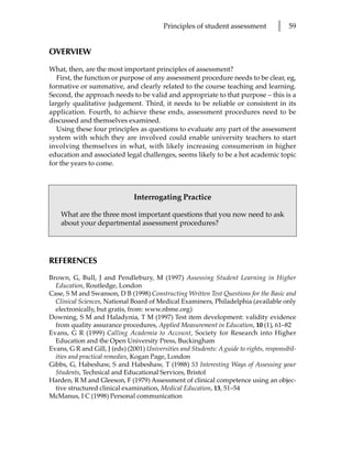 Principles of student assessment           l    59


OVERVIEW

What, then, are the most important principles of assessment?
   First, the function or purpose of any assessment procedure needs to be clear, eg,
formative or summative, and clearly related to the course teaching and learning.
Second, the approach needs to be valid and appropriate to that purpose – this is a
largely qualitative judgement. Third, it needs to be reliable or consistent in its
application. Fourth, to achieve these ends, assessment procedures need to be
discussed and themselves examined.
   Using these four principles as questions to evaluate any part of the assessment
system with which they are involved could enable university teachers to start
involving themselves in what, with likely increasing consumerism in higher
education and associated legal challenges, seems likely to be a hot academic topic
for the years to come.



                                Interrogating Practice

    What are the three most important questions that you now need to ask
    about your departmental assessment procedures?




REFERENCES
Brown, G, Bull, J and Pendlebury, M (1997) Assessing Student Learning in Higher
  Education, Routledge, London
Case, S M and Swanson, D B (1998) Constructing Written Test Questions for the Basic and
  Clinical Sciences, National Board of Medical Examiners, Philadelphia (available only
  electronically, but gratis, from: www.nbme.org)
Downing, S M and Haladynia, T M (1997) Test item development: validity evidence
  from quality assurance procedures, Applied Measurement in Education, 10 (1), 61–82
Evans, G R (1999) Calling Academia to Account, Society for Research into Higher
  Education and the Open University Press, Buckingham
Evans, G R and Gill, J (eds) (2001) Universities and Students: A guide to rights, responsibil-
  ities and practical remedies, Kogan Page, London
Gibbs, G, Habeshaw, S and Habeshaw, T (1988) 53 Interesting Ways of Assessing your
  Students, Technical and Educational Services, Bristol
Harden, R M and Gleeson, F (1979) Assessment of clinical competence using an objec-
  tive structured clinical examination, Medical Education, 13, 51–54
McManus, I C (1998) Personal communication
 