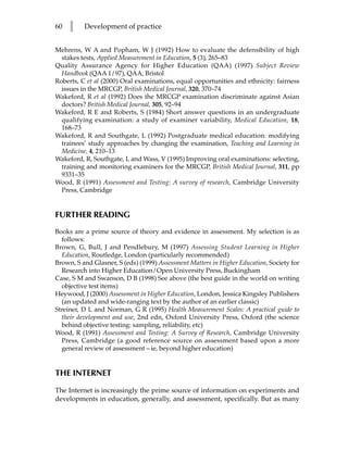 60   l    Development of practice


Mehrens, W A and Popham, W J (1992) How to evaluate the defensibility of high
  stakes tests, Applied Measurement in Education, 5 (3), 265–83
Quality Assurance Agency for Higher Education (QAA) (1997) Subject Review
  Handbook (QAA 1/97), QAA, Bristol
Roberts, C et al (2000) Oral examinations, equal opportunities and ethnicity: fairness
  issues in the MRCGP, British Medical Journal, 320, 370–74
Wakeford, R et al (1992) Does the MRCGP examination discriminate against Asian
  doctors? British Medical Journal, 305, 92–94
Wakeford, R E and Roberts, S (1984) Short answer questions in an undergraduate
  qualifying examination: a study of examiner variability, Medical Education, 18,
  168–73
Wakeford, R and Southgate, L (1992) Postgraduate medical education: modifying
  trainees’ study approaches by changing the examination, Teaching and Learning in
  Medicine, 4, 210–13
Wakeford, R, Southgate, L and Wass, V (1995) Improving oral examinations: selecting,
  training and monitoring examiners for the MRCGP, British Medical Journal, 311, pp
  9331–35
Wood, R (1991) Assessment and Testing: A survey of research, Cambridge University
  Press, Cambridge


FURTHER READING
Books are a prime source of theory and evidence in assessment. My selection is as
  follows:
Brown, G, Bull, J and Pendlebury, M (1997) Assessing Student Learning in Higher
  Education, Routledge, London (particularly recommended)
Brown, S and Glasner, S (eds) (1999) Assessment Matters in Higher Education, Society for
  Research into Higher Education/Open University Press, Buckingham
Case, S M and Swanson, D B (1998) See above (the best guide in the world on writing
  objective test items)
Heywood, J (2000) Assessment in Higher Education, London, Jessica Kingsley Publishers
  (an updated and wide-ranging text by the author of an earlier classic)
Streiner, D L and Norman, G R (1995) Health Measurement Scales: A practical guide to
  their development and use, 2nd edn, Oxford University Press, Oxford (the science
  behind objective testing: sampling, reliability, etc)
Wood, R (1991) Assessment and Testing: A Survey of Research, Cambridge University
  Press, Cambridge (a good reference source on assessment based upon a more
  general review of assessment – ie, beyond higher education)


THE INTERNET

The Internet is increasingly the prime source of information on experiments and
developments in education, generally, and assessment, specifically. But as many
 