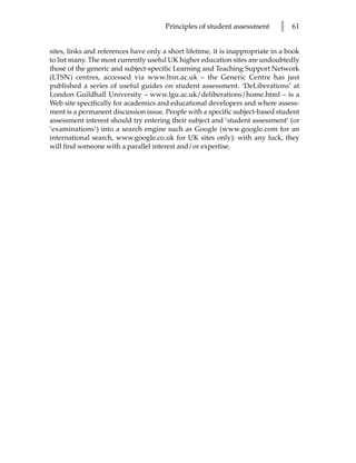 Principles of student assessment       l   61


sites, links and references have only a short lifetime, it is inappropriate in a book
to list many. The most currently useful UK higher education sites are undoubtedly
those of the generic and subject-specific Learning and Teaching Support Network
(LTSN) centres, accessed via www.ltsn.ac.uk – the Generic Centre has just
published a series of useful guides on student assessment. ‘DeLiberations’ at
London Guildhall University – www.lgu.ac.uk/deliberations/home.html – is a
Web site specifically for academics and educational developers and where assess-
ment is a permanent discussion issue. People with a specific subject-based student
assessment interest should try entering their subject and ‘student assessment’ (or
‘examinations’) into a search engine such as Google (www.google.com for an
international search, www.google.co.uk for UK sites only): with any luck, they
will find someone with a parallel interest and/or expertise.
 