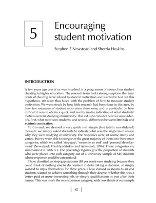 Encouraging
   5                  student motivation
                      Stephen E Newstead and Sherria Hoskins




INTRODUCTION

A few years ago one of us was involved in a programme of research on student
cheating in higher education. The research team had a strong suspicion that inci-
dents of cheating were related to student motivation and wanted to test out this
hypothesis. We were thus faced with the problem of how to measure student
motivation. We were struck by how little research had been done in this area, by
how few measures of student motivation there were, and in particular by how
difficult it was to obtain a quick and readily usable indication of what students’
motives were in studying at university. This led us to consider how we could iden-
tify, first, what motivates students, and second, differences between intrinsic and
extrinsic motivation.
   To this end, we devised a very quick and simple (but totally unvalidated)
measure: we simply asked students to indicate what was the single main reason
why they were studying at university. The responses were, of course, many and
varied, but we were able to categorize the great majority of them into three main
categories, which we called ‘stop gap’, ‘means to an end’ and ‘personal develop-
ment’ (Newstead, Franklyn-Stokes and Armstead, 1996). These categories are
summarized in Table 5.1. The percentage figures give the proportion of students
who were placed into each category out of a university sample of 844 students
whose responses could be categorized.
   Those classified as stop-gap students (10 per cent) were studying because they
could think of nothing else to do, wanted to defer taking a decision, or simply
wanted to enjoy themselves for three years. Those classed as means-to-an-end
students wanted to achieve something through their degree, whether this was a
better paid or more interesting job, or simply qualifications to put after their
names. This was much the most common category, with two-thirds of our sample


                                     62
 