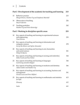 vi   l   Contents


Part 2 Development of the academic for teaching and learning              213

15   Reflective practice                                                  215
     Margot Brown, Heather Fry and Stephanie Marshall
16   Observation of teaching                                              226
     Hazel Fullerton
17   Teaching portfolios                                                  242
     Heather Fry and Steve Ketteridge

Part 3 Working in discipline-specific areas                               253

18   Key aspects of teaching and learning in experimental sciences
     and engineering                                                      255
     Tina Overton
19   Key aspects of teaching and learning in information and
     computer sciences                                                    278
     Gerry McAllister and Sylvia Alexander
20   Key aspects of teaching and learning in arts, humanities
     and social sciences                                                  301
     Philip W Martin
21   Key aspects of teaching and learning in nursing and midwifery        324
     Della Freeth and Pam Parker
22   Key aspects of teaching and learning in languages                    344
     Carol Gray and John Klapper
23   Key aspects of teaching and learning in medicine and dentistry       366
     Adam Feather and Heather Fry
24   Key aspects of teaching and learning in accounting, business and
     management                                                           391
     Ursula Lucas and Peter Milford
25   Key aspects of teaching and learning in mathematics and statistics   413
     Joe Kyle
     Glossary                                                             432

     Index                                                                441
 
