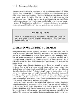 64   l    Development of practice


Performance goals are linked to means to an end (and extrinsic motivation), while
learning goals are linked with personal development (and intrinsic motivation).
Other distinctions in the literature related to Dweck’s are those between ability
and mastery goals (Nicholls, 1984) and between ego involvement and task
involvement (Ames, 1984). There are, of course, important differences in emphasis
in all these approaches, but there is enough similarity between them, and enough
overlap with the distinctions made in our own characterization, to conclude that
the concepts underlying them are reasonably consistent and widespread.



                             Interrogating Practice

     What do you know about the motivation of the students you teach? If
     they are training for a specific career, does this affect their motivation
     in a particular way?



AMOTIVATION AND ACHIEVEMENT MOTIVATION

Stop-gap motivation was not especially common in our student sample, but it did
occur. While this has not been extensively discussed in the literature, the related
concept of amotivation has received some attention. Deci and Ryan (1985)
describe amotivated students as ones who do not really know why they are at
university, think themselves incompetent and feel that they have little control
over what happens to them. In a real sense, then, these students show an absence
of motivation.
   This highlights another aspect of motivation: that it has strength as well as
direction. Thus far we have looked at motivational goals, in other words what
students’ aims are. But even students with identical goals may have very differing
strengths of that motivation. A simple example would be two students, both of
whom were studying to get a better job, for one of whom it was their lifelong and
heartfelt ambition, and for the other of whom it was little more than a passing
interest. Although their motives would be the same, the different strengths of
these motives might be expected to lead to very different behavioural outcomes,
for example in their ability to persevere in adversity.
   Many educational writers discuss achievement motivation as one of the princi-
pal factors influencing outcomes in higher education (Entwistle and Ramsden,
1983). A student who is high in achievement motivation can be seen as lying at the
opposite end of the scale from an amotivated student. The former student is
concerned primarily with achieving a successful outcome at the end of his or her
studies. This cuts across many of the dimensions discussed earlier, in that both
 