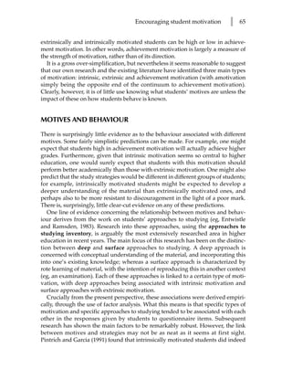 Encouraging student motivation         l   65


extrinsically and intrinsically motivated students can be high or low in achieve-
ment motivation. In other words, achievement motivation is largely a measure of
the strength of motivation, rather than of its direction.
   It is a gross over-simplification, but nevertheless it seems reasonable to suggest
that our own research and the existing literature have identified three main types
of motivation: intrinsic, extrinsic and achievement motivation (with amotivation
simply being the opposite end of the continuum to achievement motivation).
Clearly, however, it is of little use knowing what students’ motives are unless the
impact of these on how students behave is known.


MOTIVES AND BEHAVIOUR

There is surprisingly little evidence as to the behaviour associated with different
motives. Some fairly simplistic predictions can be made. For example, one might
expect that students high in achievement motivation will actually achieve higher
grades. Furthermore, given that intrinsic motivation seems so central to higher
education, one would surely expect that students with this motivation should
perform better academically than those with extrinsic motivation. One might also
predict that the study strategies would be different in different groups of students;
for example, intrinsically motivated students might be expected to develop a
deeper understanding of the material than extrinsically motivated ones, and
perhaps also to be more resistant to discouragement in the light of a poor mark.
There is, surprisingly, little clear-cut evidence on any of these predictions.
   One line of evidence concerning the relationship between motives and behav-
iour derives from the work on students’ approaches to studying (eg, Entwistle
and Ramsden, 1983). Research into these approaches, using the approaches to
studying inventory, is arguably the most extensively researched area in higher
education in recent years. The main focus of this research has been on the distinc-
tion between deep and surface approaches to studying. A deep approach is
concerned with conceptual understanding of the material, and incorporating this
into one’s existing knowledge; whereas a surface approach is characterized by
rote learning of material, with the intention of reproducing this in another context
(eg, an examination). Each of these approaches is linked to a certain type of moti-
vation, with deep approaches being associated with intrinsic motivation and
surface approaches with extrinsic motivation.
   Crucially from the present perspective, these associations were derived empiri-
cally, through the use of factor analysis. What this means is that specific types of
motivation and specific approaches to studying tended to be associated with each
other in the responses given by students to questionnaire items. Subsequent
research has shown the main factors to be remarkably robust. However, the link
between motives and strategies may not be as neat as it seems at first sight.
Pintrich and Garcia (1991) found that intrinsically motivated students did indeed
 