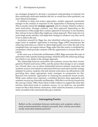 66   l    Development of practice


use strategies designed to develop a conceptual understanding of material, but
that extrinsically motivated students did not, as would have been predicted, use
more rehearsal strategies.
   In addition to deep and surface approaches, another approach consistently
emerges in the analysis of responses to the Approaches to Studying Inventory.
This is usually termed the strategic approach, and it is closely related to achieve-
ment motivation. Strategic students vary their approach depending on the
circumstances; if they judge that a surface approach is necessary in one situation,
they will use it, but in others they might use a deep approach. Their main aim is to
secure high marks and they will adapt their strategy in whatever way they see fit
to try to achieve this aim.
   Australian research by Biggs has also identified achieving orientation as a
major factor in students’ approaches to learning. Biggs (1987) characterizes the
achieving motivation as a desire to obtain high grades even when the task to be
completed does not inspire interest. Biggs states that this motive is facilitated by
competition which provides students with the opportunity to increase their self-
esteem.
   In the same way as Entwistle and Ramsden (1983), Biggs associates this type of
motivation with a specific learning strategy, which he terms the achieving strategy
but which is very similar to the strategic approach.
   The relationship between motivation and academic success has been investi-
gated by Pintrich and Garcia (1991), and the picture that emerges is not a simple
one. Overall, there was no direct relationship between intrinsic motivation and
academic success, but instead an interaction between motivation and the strategy
adopted. In essence, students who lack intrinsic motivation can still perform well,
providing they adopt appropriate study strategies to compensate for this.
Research into students’ approaches to studying has produced mixed results.
While some authors have reported a correlation between deep approaches and
academic success (eg, Entwistle and Ramsden, 1983) this is not always found to be
the case (eg, Clarke, 1986). Hence there is little evidence to support the claim that
intrinsic motivation leads to academic success. As we shall see, one possible
reason for this is that intrinsic motivation, while valued by lecturers, is not neces-
sarily rewarded in the assessments they give students.



                             Interrogating Practice

     Reflect on the correlation between motivation and academic achieve-
     ment as demonstrated by students you teach. How well do your intrin-
     sically motivated students perform?
 