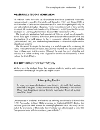 Encouraging student motivation           l   67


MEASURING STUDENT MOTIVATION

In addition to the measures of achievement motivation contained within the
instruments developed by Entwistle and Ramsden (1983) and Biggs (1987), a
small number of other motivation measures has been developed specifically for
use with students in higher education. The two most important of these are the
Academic Motivation Scale developed by Vallerand et al (1992) and the Motivated
Strategies for Learning Questionnaire developed by Pintrich et al (1993).
   The Academic Motivation Scale consists of 28 items which are designed to
assess three types of intrinsic motivation, three types of extrinsic motivation, and
amotivation. It would appear to have reasonable reliability and validity
(Vallerand et al, 1992), and its short length means that it can realistically be used in
educational research.
   The Motivated Strategies for Learning is a much longer scale, containing 81
items, with rather more sub-scales. It is also US-oriented, and thus far seems to
have not been used in this country. Although the scale has good reliability and
validity, it is rather too long to be of great use in educational research, at least
outside the United States.


THE DEVELOPMENT OF MOTIVATION

We have seen the kinds of things that motivate students, leading us to consider
their motivation through the years of a degree course.



                              Interrogating Practice

    In your experience, do students come to university with high motiva-
    tion? What happens to their motivation during their stay at university?
    Does your department inspire them to ever higher levels of motiva-
    tion? If so, how?



One measure of students’ motivations on arriving at university is Entwistle’s
(1998) Approaches to Study Skills Inventory for Students (ASSIST). Part of this
involves questions about reasons for entering higher education. In a study carried
out at the University of Plymouth, this inventory was administered to some 600
first-year students, with the results as given in Table 5.2.
 