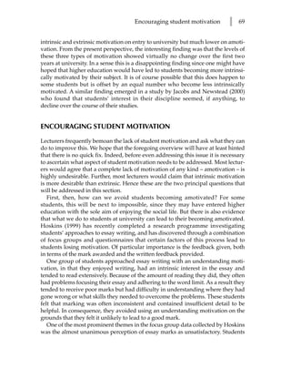 Encouraging student motivation         l   69


intrinsic and extrinsic motivation on entry to university but much lower on amoti-
vation. From the present perspective, the interesting finding was that the levels of
these three types of motivation showed virtually no change over the first two
years at university. In a sense this is a disappointing finding since one might have
hoped that higher education would have led to students becoming more intrinsi-
cally motivated by their subject. It is of course possible that this does happen to
some students but is offset by an equal number who become less intrinsically
motivated. A similar finding emerged in a study by Jacobs and Newstead (2000)
who found that students’ interest in their discipline seemed, if anything, to
decline over the course of their studies.


ENCOURAGING STUDENT MOTIVATION

Lecturers frequently bemoan the lack of student motivation and ask what they can
do to improve this. We hope that the foregoing overview will have at least hinted
that there is no quick fix. Indeed, before even addressing this issue it is necessary
to ascertain what aspect of student motivation needs to be addressed. Most lectur-
ers would agree that a complete lack of motivation of any kind – amotivation – is
highly undesirable. Further, most lecturers would claim that intrinsic motivation
is more desirable than extrinsic. Hence these are the two principal questions that
will be addressed in this section.
   First, then, how can we avoid students becoming amotivated? For some
students, this will be next to impossible, since they may have entered higher
education with the sole aim of enjoying the social life. But there is also evidence
that what we do to students at university can lead to their becoming amotivated.
Hoskins (1999) has recently completed a research programme investigating
students’ approaches to essay writing, and has discovered through a combination
of focus groups and questionnaires that certain factors of this process lead to
students losing motivation. Of particular importance is the feedback given, both
in terms of the mark awarded and the written feedback provided.
   One group of students approached essay writing with an understanding moti-
vation, in that they enjoyed writing, had an intrinsic interest in the essay and
tended to read extensively. Because of the amount of reading they did, they often
had problems focusing their essay and adhering to the word limit. As a result they
tended to receive poor marks but had difficulty in understanding where they had
gone wrong or what skills they needed to overcome the problems. These students
felt that marking was often inconsistent and contained insufficient detail to be
helpful. In consequence, they avoided using an understanding motivation on the
grounds that they felt it unlikely to lead to a good mark.
   One of the most prominent themes in the focus group data collected by Hoskins
was the almost unanimous perception of essay marks as unsatisfactory. Students
 