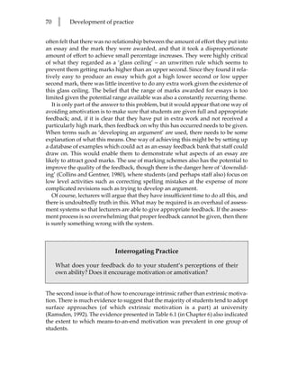 70   l    Development of practice


often felt that there was no relationship between the amount of effort they put into
an essay and the mark they were awarded, and that it took a disproportionate
amount of effort to achieve small percentage increases. They were highly critical
of what they regarded as a ‘glass ceiling’ – an unwritten rule which seems to
prevent them getting marks higher than an upper second. Since they found it rela-
tively easy to produce an essay which got a high lower second or low upper
second mark, there was little incentive to do any extra work given the existence of
this glass ceiling. The belief that the range of marks awarded for essays is too
limited given the potential range available was also a constantly recurring theme.
   It is only part of the answer to this problem, but it would appear that one way of
avoiding amotivation is to make sure that students are given full and appropriate
feedback; and, if it is clear that they have put in extra work and not received a
particularly high mark, then feedback on why this has occurred needs to be given.
When terms such as ‘developing an argument’ are used, there needs to be some
explanation of what this means. One way of achieving this might be by setting up
a database of examples which could act as an essay feedback bank that staff could
draw on. This would enable them to demonstrate what aspects of an essay are
likely to attract good marks. The use of marking schemes also has the potential to
improve the quality of the feedback, though there is the danger here of ‘downslid-
ing’ (Collins and Gentner, 1980), where students (and perhaps staff also) focus on
low level activities such as correcting spelling mistakes at the expense of more
complicated revisions such as trying to develop an argument.
   Of course, lecturers will argue that they have insufficient time to do all this, and
there is undoubtedly truth in this. What may be required is an overhaul of assess-
ment systems so that lecturers are able to give appropriate feedback. If the assess-
ment process is so overwhelming that proper feedback cannot be given, then there
is surely something wrong with the system.



                             Interrogating Practice

     What does your feedback do to your student’s perceptions of their
     own ability? Does it encourage motivation or amotivation?


The second issue is that of how to encourage intrinsic rather than extrinsic motiva-
tion. There is much evidence to suggest that the majority of students tend to adopt
surface approaches (of which extrinsic motivation is a part) at university
(Ramsden, 1992). The evidence presented in Table 6.1 (in Chapter 6) also indicated
the extent to which means-to-an-end motivation was prevalent in one group of
students.
 