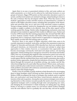 Encouraging student motivation        l   71


   Again there is no easy or guaranteed solution to this, and some authors are
rather pessimistic as to what can be achieved by individual lecturers or even
groups of lecturers. Biggs (1993) points out that university education is part of a
system, and that most systems are resistant to change, instead tending to return to
the state of balance that has developed within them. What this means is that
students’ approaches to study and their motives are determined by a number of
aspects of the higher education system, including their perception of the depart-
ment and university they are in, and even of the university system in general.
Trying to change students’ motives by changing the way one module or group of
modules is taught is unlikely to be effective, since all the other aspects will be
working against this change. Similar rather disappointing conclusions come from
attempts to train students to approach their studies in different ways. Norton and
Crowley (1995) found that the training programme they devised had little effect
on how students studied. Purdie and Hattie (1995) found that their training
programme led to a temporary improvement in approaches to studying but that
these rapidly reverted after the training came to an end.
   However, there is one aspect of higher education which does seem to be
crucially important in students’ motivation, and that is the assessment system (see
Chapter 4). Entwistle and Entwistle (1991) describe how final year students start
with good intentions, are intrinsically motivated and attempt to adopt deep
approaches to their studies; however, as examination time approaches they
become increasingly extrinsically motivated and adopt surface, rote learning
approaches. Similar findings have emerged in research by Newstead and Findlay
(1997). One way of changing this might be if the assessment system were to be one
which encouraged conceptual understanding as opposed to rote learning. It
would appear that the standard three-hour essay-based examination does tend to
produce surface approaches, despite the best intentions of lecturers. This might be
altered through the increased use of problem solving, case studies and the like,
where knowledge has to be used rather than just learnt. What is more, such assess-
ments could take place under formal examination conditions, thus avoiding some
of the problems associated with continuous assessment (such as student cheating,
which is where this chapter began).
   Finally, it may be possible to guide students to help themselves by encouraging
them to adopt strategies which will keep up their motivation. A recent study by
Wolters (1998) investigated the kinds of strategies that students used to regulate
their own motivation, and found that these varied between students and as a
function of the task in question. Among the most common strategies were remind-
ing themselves of the extrinsic rewards (usually the need to do well in an exam),
cognitional strategies such as reading through notes and preparing new notes,
and changing the environment in which studying was taking place (eg, taking
breaks or moving to a quieter room). It is not known which of these strategies
were the most effective and it is probably the case that they will not be equally
 