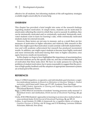72   l    Development of practice


effective for all students, but informing students of the self-regulatory strategies
available might conceivably be of some help.


OVERVIEW

This chapter has provided a brief insight into some of the research findings
regarding student motivation. In simple terms, students can be motivated or
amotivated, reflecting the extent to which they want to succeed. In addition, they
can be intrinsically motivated and/or extrinsically motivated. Intrinsically moti-
vated students want to learn for learning’s sake, while extrinsically motivated
students study for external rewards.
   However, these factors are not easy to measure, and as a result there are few
measures of motivation in higher education and relatively little research in this
field. One might expect that motivation would correlate with both student behav-
iour and with academic achievement but research has produced inconsistent
results. In addition, one might expect students to become more highly motivated
and more intrinsically motivated during their time in higher education; once
again, however, results are inconclusive.
   In this chapter we hope to have highlighted the importance of ascertaining how
motivated students are by the specific tasks set, and also of determining the kind
of motivation that these tasks elicit. We have no ready panacea for solving the
problems of student motivation, but it seems reasonable to suggest that the provi-
sion of high quality feedback and the adoption of appropriate assessment systems
are at least part of the answer.


REFERENCES
Ames, C (1984) Competitive, co-operative, and individualistic goal structures: a cogni-
  tive-motivational analysis, in Research on Motivation in Education: Volume 1, Student
  motivation, eds R Ames and C Ames, pp 177–207, Academic Press, San Diego
Biggs, J (1987) Student Approaches to Learning and Studying, Australian Council for
  Educational Research, Victoria
Biggs, J (1993) What do inventories of students’ learning processes really measure? A
  theoretical review and clarification, British Journal of Educational Psychology, 63, pp
  3–19
Clarke, R M (1986) Students’ approaches to learning in an innovative medical school: a
  cross-sectional study, British Journal of Educational Psychology, 56, pp 309–21
Collins, A and Gentner, D (1980) A framework for a cognitive theory of writing, in
  Cognitive Processes in Writing, eds W Gregg and E R Steinberg, Lawrence Erlbaum
  Associates, Mahwah, New Jersey
 