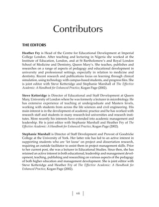 Contributors
THE EDITORS

Heather Fry is Head of the Centre for Educational Development at Imperial
College London. After teaching and lecturing in Nigeria she worked at the
Institute of Education, London, and at St Bartholomew’s and Royal London
School of Medicine and Dentistry, Queen Mary’s. She teaches, publishes and
researches on a range of aspects of pedagogy and educational development in
university and professional settings, especially in relation to medicine and
dentistry. Recent research and publications focus on learning through clinical
simulation, using technology with campus-based students, and progress files. She
is joint editor with Steve Ketteridge and Stephanie Marshall of The Effective
Academic: A Handbook for Enhanced Practice, Kogan Page (2002).

Steve Ketteridge is Director of Educational and Staff Development at Queen
Mary, University of London where he was formerly a lecturer in microbiology. He
has extensive experience of teaching at undergraduate and Masters levels,
working with students from across the life sciences and civil engineering. His
main interest is in the development of academic practice and he has worked with
research staff and students in many research-led universities and research insti-
tutes. More recently his interests have extended into academic management and
leadership. He is joint editor with Stephanie Marshall and Heather Fry of The
Effective Academic: A Handbook for Enhanced Practice, Kogan Page (2002).

Stephanie Marshall is Director of Staff Development and Provost of Goodricke
College at the University of York. Her latter role has led to an active interest in
supporting students who are ‘let loose’ on project and dissertation research,
requiring an outside facilitator to assist them in project management skills. Prior
to her current post, she was a lecturer in Educational Studies. Since then, she has
retained an active interest in both educational, leadership and management devel-
opment, teaching, publishing and researching on various aspects of the pedagogy
of both higher education and management development. She is joint editor with
Steve Ketteridge and Heather Fry of The Effective Academic: A Handbook for
Enhanced Practice, Kogan Page (2002).




                                        vii
 