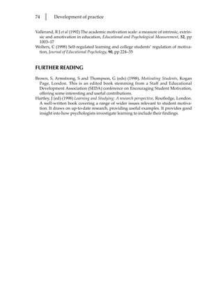 74   l    Development of practice


Vallerand, R J et al (1992) The academic motivation scale: a measure of intrinsic, extrin-
  sic and amotivation in education, Educational and Psychological Measurement, 52, pp
  1003–17
Wolters, C (1998) Self-regulated learning and college students’ regulation of motiva-
  tion, Journal of Educational Psychology, 90, pp 224–35


FURTHER READING
Brown, S, Armstrong, S and Thompson, G (eds) (1998), Motivating Students, Kogan
  Page, London. This is an edited book stemming from a Staff and Educational
  Development Association (SEDA) conference on Encouraging Student Motivation,
  offering some interesting and useful contributions.
Hartley, J (ed) (1998) Learning and Studying: A research perspective, Routledge, London.
  A well-written book covering a range of wider issues relevant to student motiva-
  tion. It draws on up-to-date research, providing useful examples. It provides good
  insight into how psychologists investigate learning to include their findings.
 