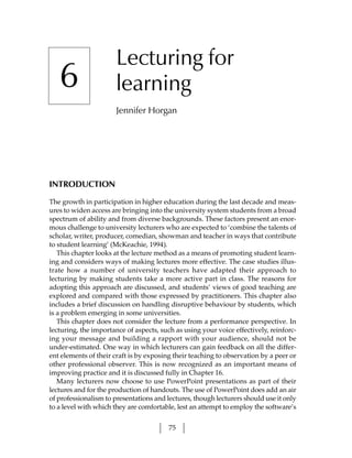Lecturing for
   6                   learning
                       Jennifer Horgan




INTRODUCTION

The growth in participation in higher education during the last decade and meas-
ures to widen access are bringing into the university system students from a broad
spectrum of ability and from diverse backgrounds. These factors present an enor-
mous challenge to university lecturers who are expected to ‘combine the talents of
scholar, writer, producer, comedian, showman and teacher in ways that contribute
to student learning’ (McKeachie, 1994).
   This chapter looks at the lecture method as a means of promoting student learn-
ing and considers ways of making lectures more effective. The case studies illus-
trate how a number of university teachers have adapted their approach to
lecturing by making students take a more active part in class. The reasons for
adopting this approach are discussed, and students’ views of good teaching are
explored and compared with those expressed by practitioners. This chapter also
includes a brief discussion on handling disruptive behaviour by students, which
is a problem emerging in some universities.
   This chapter does not consider the lecture from a performance perspective. In
lecturing, the importance of aspects, such as using your voice effectively, reinforc-
ing your message and building a rapport with your audience, should not be
under-estimated. One way in which lecturers can gain feedback on all the differ-
ent elements of their craft is by exposing their teaching to observation by a peer or
other professional observer. This is now recognized as an important means of
improving practice and it is discussed fully in Chapter 16.
   Many lecturers now choose to use PowerPoint presentations as part of their
lectures and for the production of handouts. The use of PowerPoint does add an air
of professionalism to presentations and lectures, though lecturers should use it only
to a level with which they are comfortable, lest an attempt to employ the software’s


                                         75
 