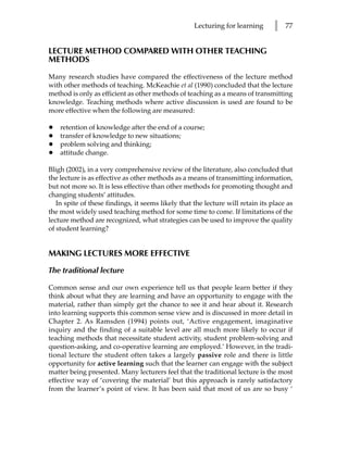 Lecturing for learning       l   77


LECTURE METHOD COMPARED WITH OTHER TEACHING
METHODS

Many research studies have compared the effectiveness of the lecture method
with other methods of teaching. McKeachie et al (1990) concluded that the lecture
method is only as efficient as other methods of teaching as a means of transmitting
knowledge. Teaching methods where active discussion is used are found to be
more effective when the following are measured:

•   retention of knowledge after the end of a course;
•   transfer of knowledge to new situations;
•   problem solving and thinking;
•   attitude change.

Bligh (2002), in a very comprehensive review of the literature, also concluded that
the lecture is as effective as other methods as a means of transmitting information,
but not more so. It is less effective than other methods for promoting thought and
changing students’ attitudes.
   In spite of these findings, it seems likely that the lecture will retain its place as
the most widely used teaching method for some time to come. If limitations of the
lecture method are recognized, what strategies can be used to improve the quality
of student learning?


MAKING LECTURES MORE EFFECTIVE

The traditional lecture

Common sense and our own experience tell us that people learn better if they
think about what they are learning and have an opportunity to engage with the
material, rather than simply get the chance to see it and hear about it. Research
into learning supports this common sense view and is discussed in more detail in
Chapter 2. As Ramsden (1994) points out, ‘Active engagement, imaginative
inquiry and the finding of a suitable level are all much more likely to occur if
teaching methods that necessitate student activity, student problem-solving and
question-asking, and co-operative learning are employed.’ However, in the tradi-
tional lecture the student often takes a largely passive role and there is little
opportunity for active learning such that the learner can engage with the subject
matter being presented. Many lecturers feel that the traditional lecture is the most
effective way of ‘covering the material’ but this approach is rarely satisfactory
from the learner’s point of view. It has been said that most of us are so busy ‘
 