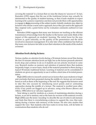 78   l    Development of practice


covering the material’ in a lecture that we miss the chance to ‘uncover it’. In fact,
Ramsden (1992) argues that the use of the traditional lecture may actually be
detrimental to the quality of student learning, in that it leads students to expect
learning to be a passive experience and does not provide them with opportunities
to engage in deep processing of the subject matter. Initially students may object to
lecturers who choose a more active approach, but as they get used to the approach
they respond well, a point borne out by evaluation comments outlined in Case
Study 1.
   Ramsden (1994) suggests that many new lecturers see teaching as the efficient
transmission of knowledge from the teacher to the learner and rarely think of the
impact of this approach on students’ learning. The initial focus for the new
lecturer is, quite naturally, on the quality of the presentation and the skills
involved in classroom management. It is only later when confidence has built up
that many new lecturers feel able to turn their attention to the needs of the student
as learner.


Attention levels during lectures

Various studies on attention levels during a 50-minute lecture reveal that during
the first 10 minutes attention levels are high, but as the lecture proceeds attention
levels drop and continue to do so if students are not actively involved in some
way. Research studies on memory and retention of material show that students
frequently forget, or never learn, much of the material presented to them during a
typical 50-minute traditional lecture. Learning of material can be consolidated if
students are given an opportunity to use it within a short time of its initial presen-
tation.
   Bligh (2002) refers to research carried out on factors that cause students to forget
and concludes that facts presented during the middle of a lecture are not remem-
bered as well as those at the beginning or the end. He suggests that lecturers need
to take this into account by introducing novel points and/or contrasting
approaches during the middle of a lecture. The material is recalled more effec-
tively if key points are flagged up in advance, using what Brown (Brown and
Atkins, 1988) refers to as ‘advance organizers’.
   Note taking is used by students as a means of maintaining attention during a
lecture, as an aid to memory and as the basis for revision of the material covered.
Bligh (2002) uses the terms ‘encoding’ to describe the use of notes to aid memory
and finds that there is overwhelming evidence to support the view that note-
taking during a lecture aids memory of the lecture. He also cites studies that
support the view ‘that students who have notes to revise from, will do better in
examinations than students who do not’.
 