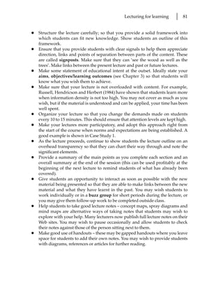 Lecturing for learning     l   81


•   Structure the lecture carefully; so that you provide a solid framework into
    which students can fit new knowledge. Show students an outline of this
    framework.
•   Ensure that you provide students with clear signals to help them appreciate
    direction, links and points of separation between parts of the content. These
    are called signposts. Make sure that they can ‘see the wood as well as the
    trees’. Make links between the present lecture and past or future lectures.
•   Make some statement of educational intent at the outset. Ideally state your
    aims, objectives/learning outcomes (see Chapter 3) so that students will
    know what you wish them to achieve.
•   Make sure that your lecture is not overloaded with content. For example,
    Russell, Hendricson and Herbert (1984) have shown that students learn more
    when information density is not too high. You may not cover as much as you
    wish, but if the material is understood and can be applied, your time has been
    well spent.
•   Organize your lecture so that you change the demands made on students
    every 10 to 15 minutes. This should ensure that attention levels are kept high.
•   Make your lectures more participatory, and adopt this approach right from
    the start of the course when norms and expectations are being established. A
    good example is shown in Case Study 1.
•   As the lecture proceeds, continue to show students the lecture outline on an
    overhead transparency so that they can chart their way through and note the
    significant elements.
•   Provide a summary of the main points as you complete each section and an
    overall summary at the end of the session (this can be used profitably at the
    beginning of the next lecture to remind students of what has already been
    covered).
•   Give students an opportunity to interact as soon as possible with the new
    material being presented so that they are able to make links between the new
    material and what they have learnt in the past. You may wish students to
    work individually or in a buzz group for short periods during the lecture, or
    you may give them follow-up work to be completed outside class.
•   Help students to take good lecture notes – concept maps, spray diagrams and
    mind maps are alternative ways of taking notes that students may wish to
    explore with your help. Many lecturers now publish full lecture notes on their
    Web sites. You may wish to pause occasionally and allow students to check
    their notes against those of the person sitting next to them.
•   Make good use of handouts – these may be gapped handouts where you leave
    space for students to add their own notes. You may wish to provide students
    with diagrams, references or articles for further reading.
 