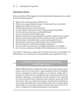 82   l    Development of practice


Structuring a lecture

Brown and Atkins (1988) suggest the following checklist of questions for use after
a lecture has been prepared:

•    What are the central questions of the lecture?
•    What do you expect students to learn or understand from your lecture?
•    What lecture methods will you use?
•    Will the opening be clear and interesting?
•    Are the sections of the lecture clearly organized and clearly linked?
•    Are the main key points clear, accurate and linked?
•    Are your examples and illustrations apt?
•    Will any reservations and qualifications you plan to make be clear and apt?
•    Will your section summaries and final summary be clear and coherent?
•    What activities will students have to carry out during the lecture?
•    What possible weaknesses are there likely to be in the presentation?
•    How do you plan to combat these possible weaknesses?
•    Are any audio-visual resources you might need going to be available?
•    How will you evaluate (see Chapter 14) the effectiveness of your lecture?

Case Study 2 illustrates an approach one lecturer has used to get feedback on
problem areas, as an alternative to asking students to pose questions in class.



               Case Study 2: Getting feedback from large
                         introductory classes

     Battles (2000) describes an approach she has used to gain input on prob-
     lematic areas of the course from a large introductory class in Geological
     Sciences. Students are asked to submit, on an optional, weekly basis, a
     notecard on which they have identified a topic/concept from the lecture,
     reading or laboratory work that they did not understand. The notecards
     are reviewed and the most problematic topic/concept is dealt with in the
     next lecture. This use of notecards provides a simple means of finding out
     the most pressing difficulties and as Battles points out it reinforces good
     study habits as it encourages students to review their notes and/or text.
     There is a high level of student participation in this feedback.
 