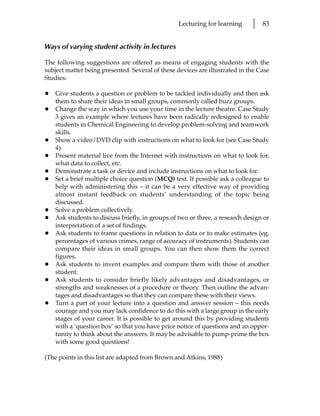 Lecturing for learning     l   83


Ways of varying student activity in lectures

The following suggestions are offered as means of engaging students with the
subject matter being presented. Several of these devices are illustrated in the Case
Studies:

•   Give students a question or problem to be tackled individually and then ask
    them to share their ideas in small groups, commonly called buzz groups.
•   Change the way in which you use your time in the lecture theatre. Case Study
    3 gives an example where lectures have been radically redesigned to enable
    students in Chemical Engineering to develop problem-solving and teamwork
    skills.
•   Show a video/DVD clip with instructions on what to look for (see Case Study
    4).
•   Present material live from the Internet with instructions on what to look for,
    what data to collect, etc.
•   Demonstrate a task or device and include instructions on what to look for.
•   Set a brief multiple choice question (MCQ) test. If possible ask a colleague to
    help with administering this – it can be a very effective way of providing
    almost instant feedback on students’ understanding of the topic being
    discussed.
•   Solve a problem collectively.
•   Ask students to discuss briefly, in groups of two or three, a research design or
    interpretation of a set of findings.
•   Ask students to frame questions in relation to data or to make estimates (eg,
    percentages of various crimes, range of accuracy of instruments). Students can
    compare their ideas in small groups. You can then show them the correct
    figures.
•   Ask students to invent examples and compare them with those of another
    student.
•   Ask students to consider briefly likely advantages and disadvantages, or
    strengths and weaknesses of a procedure or theory. Then outline the advan-
    tages and disadvantages so that they can compare these with their views.
•   Turn a part of your lecture into a question and answer session – this needs
    courage and you may lack confidence to do this with a large group in the early
    stages of your career. It is possible to get around this by providing students
    with a ‘question box’ so that you have prior notice of questions and an oppor-
    tunity to think about the answers. It may be advisable to pump-prime the box
    with some good questions!

(The points in this list are adapted from Brown and Atkins, 1988)
 
