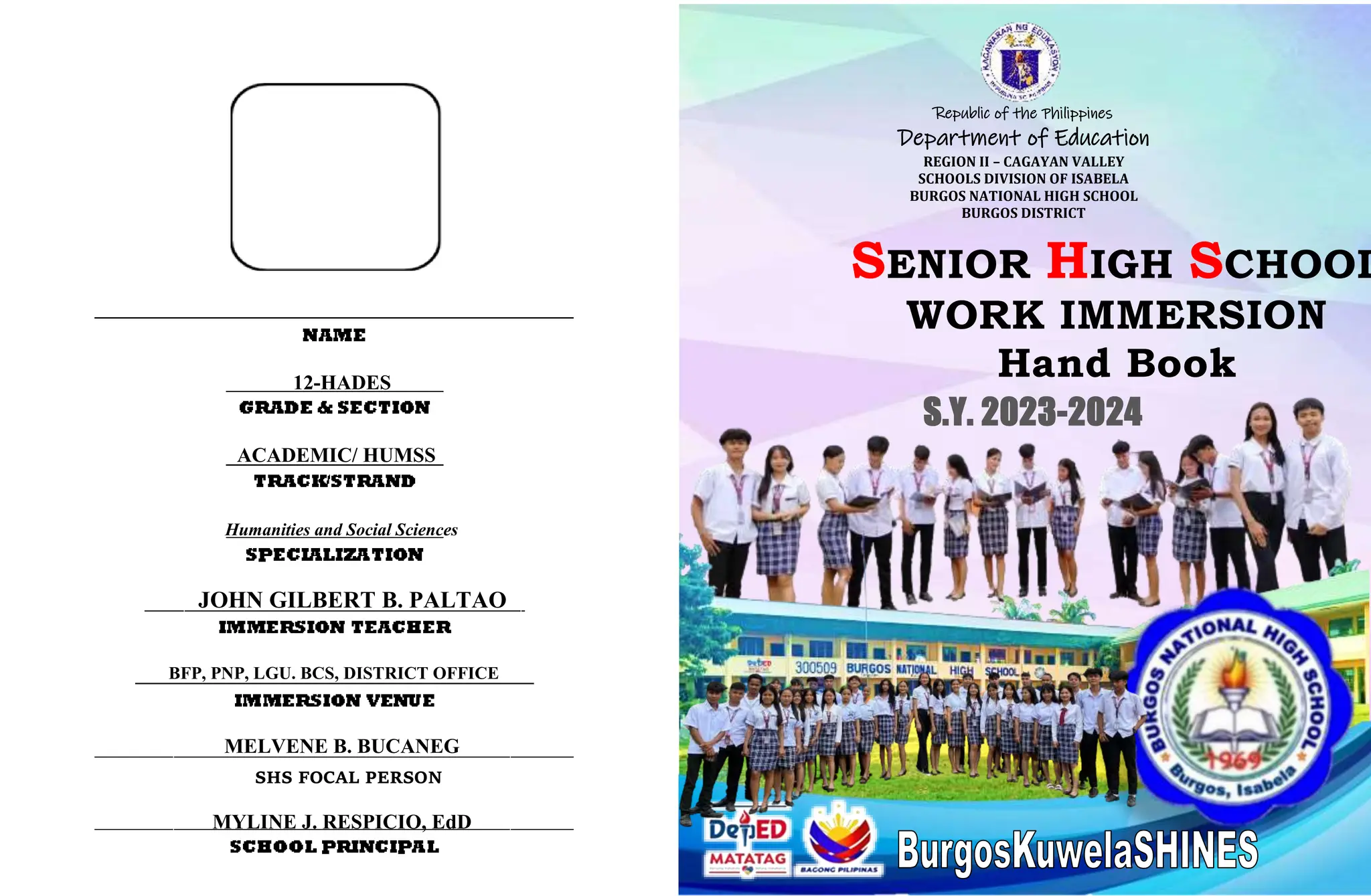 /
SENIOR HIGH SCHOOL
WORK IMMERSION
Hand Book
Republic of the Philippines
Department of Education
REGION II – CAGAYAN VALLEY
SCHOOLS DIVISION OF ISABELA
BURGOS NATIONAL HIGH SCHOOL
BURGOS DISTRICT
JOHN GILBERT B. PALTAO
Humanities and Social Sciences
S.Y. 2023-2024
MELVENE B. BUCANEG
BFP, PNP, LGU. BCS, DISTRICT OFFICE
MYLINE J. RESPICIO, EdD
ACADEMIC/ HUMSS
SHS FOCAL PERSON
12-HADES