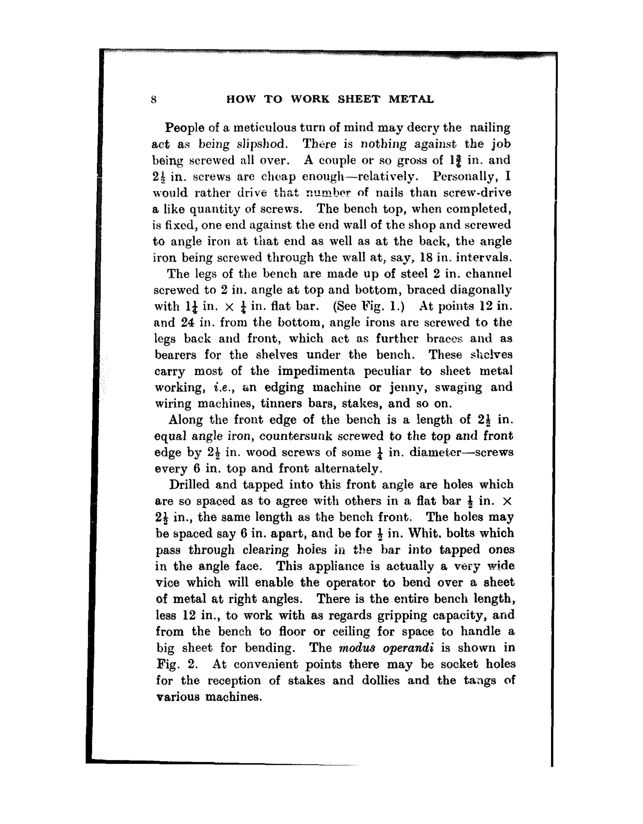 8 HOW TO WORK SHEET METAL
People of a meticulous turn of mind may decry the nailing
act as being slipshod. There is nothing again& the job
being screwed all over. A couple or so gross of 18 in. and
24 in. screws are cheap enough-relatively. Personally, I
would rather drive that nlrmher of nails than screw-drive..-.-- ~~
E like quantity of screws. The bench top, when complet.ed,
is fixed, one end against the end wall of the shop and screwed
to angle iron at that end as well as at the back, the angle
iron being screwed through the wall at, say, 18 in. int:ervals.
The legs of the bench a,re made up of st.eel 2 in. channel
screwed to 2 in. angle at top and bottom, braced diagonally
with 14 in. x i in. flat bar. (See Fig. 1.) At points 12 in.
and 24 in. from the bottom, angle irons are screwed to the
legs back and front, which act as furt.hcr braces and as
bearers for the shelves under the bench. These shelves
carry most of the impedimenta peculia,r to sheet metal
working, i.e., an edging machine or jenny, swaging and
wiring machines, tinners bars, stakes, and so on.
Along the front edge of the bench is a length of 21 in.
equal angle iron, countersunk screwed to the top and front
edge by 24 in. wood screws of some 4 in. diameter-screws
every 6 in. top and front alternately.
Drilled and tapped into this front angle are holes which
are so spaced as to agree with others in a flat bar 3 in. x
24 in., the same length as the bench front. The holes may
he spaced say 6 in. apart, and be for # in. Whit. bolts which
pass through clearing hoies in t!>e ba,r into tapped ones
in the angle face. This appliance is actually a very wide
vice which will enable the operator to bend over a sheet
of metal at right angles. There is the entire bench length,
less 12 in., to work with as regards gripping capacity, and
from the bench to floor or ceiling for space to handle a
big sheet for bending. The m.odus operandi is shown in
Fig. 2. At convenient points there may be socket holes
for the reception of stakes and dollies and the tangs of
various machines.
 