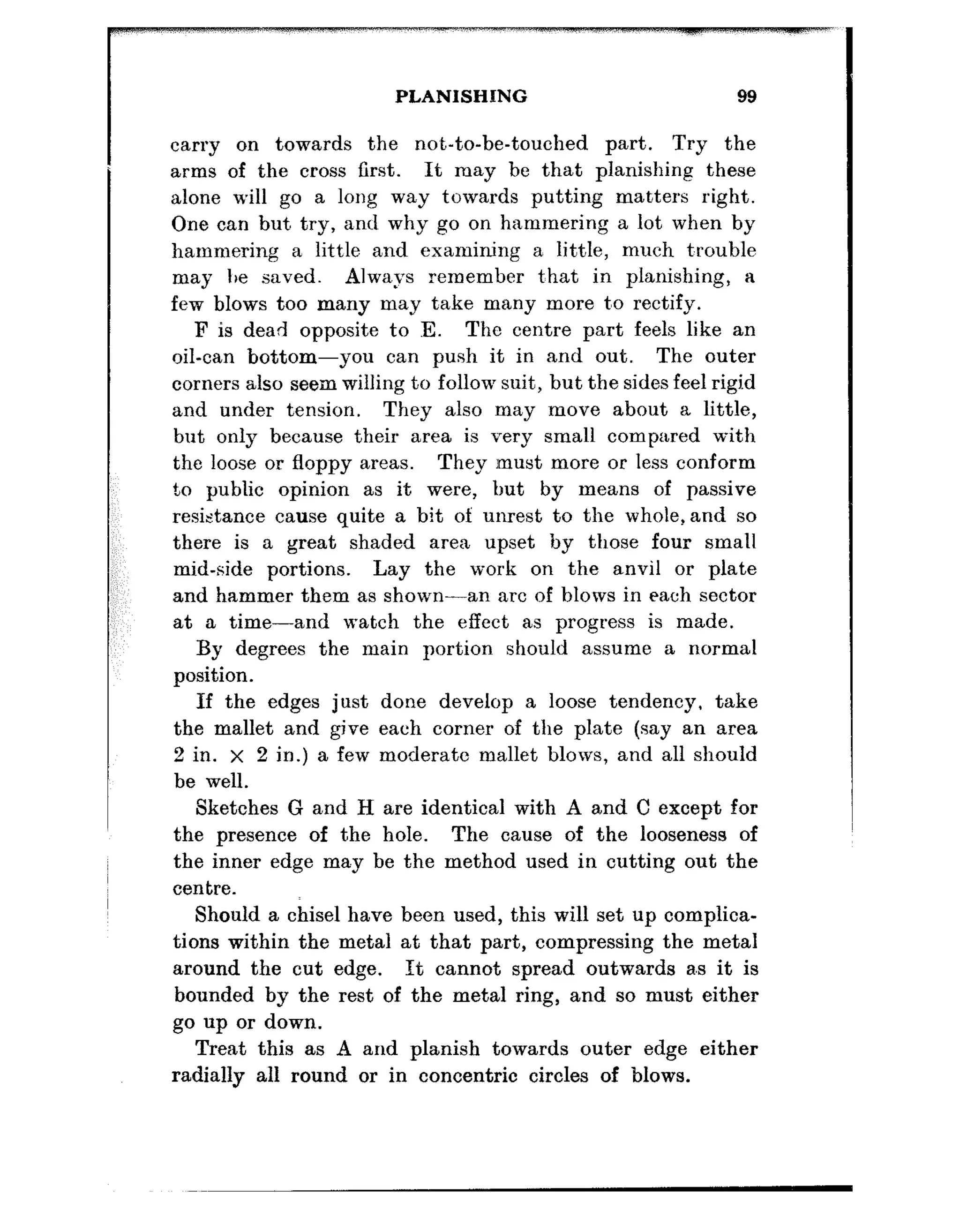 PLANISHING 99
carry on towards the no,t,-to-be-touched part. Try the
arms of the cross first. It may be that planishing these
alone will go a long way towards putting matters right.
One can but, try, a,nd why go on hammering a lot when by
hammering a little and examining a little, much t:rouble
may I,e saved. Always remember t:hat in planishing, a
few blows too many may take many more t’o rectify.
F is dead opposite to E. The centre part feels like an
oil-can bottom-you can push it in and out. The outer
corners also seem willing to follow suit, but the sides feel rigid
and under tension. They also may move about a little,
but only because their area is very small compared with
the loose or floppy areas. They :must more or less conform
to public opinion as it were, but by means of passive
resistance cause quite a bit of unrest to the whole,and so
there is a great shaded area upset by those four small
mid-side portions. Lay the work on the anvil or plate
and hammer them as shown-an arc of blows in each sector
at a time-and watch the effect as progress is made.
By degrees the main portion should assume a normal
position.
If the edges just done develop a loose tendency. take
the mallet and give each corner of the plate (say an area
2 in. x 2 in.) a few moderate mallet blows, and all should
be well.
Sketches G and H are identical with A and C except for
the presence of the hole. The cause of the looseness of
the inner edge may be the method used in cutting out the
centre.
Should a chisel have been used, this will set up complica-
tions within the metal at that part, compressing the metal
around the cut edge. It cannot spread outwards a.s it is
bounded by the rest of the metal ring, and so must either
go up or down.
Treat this as A and planish towards outer edge either
radially all round or in concentric circles of blows.
 