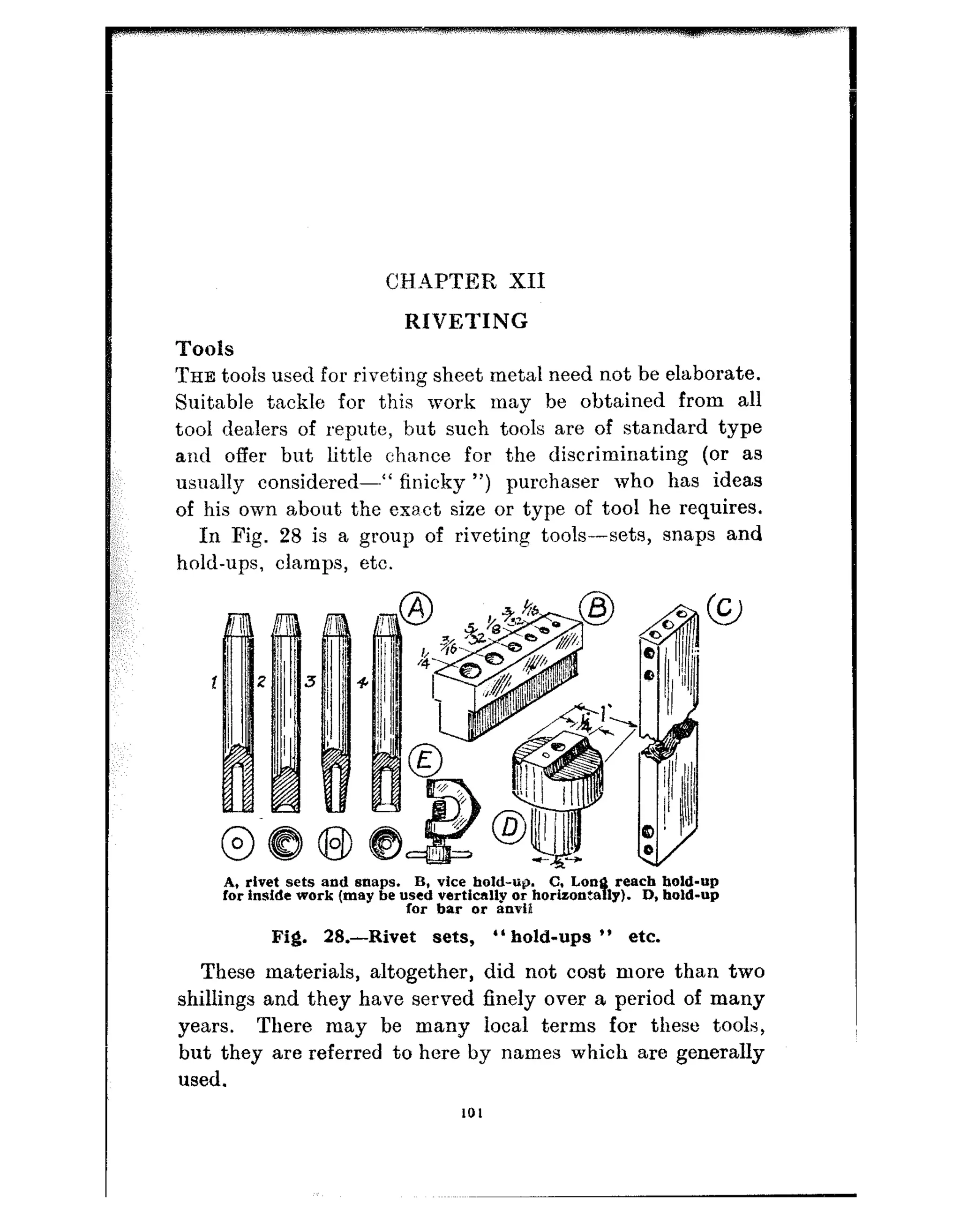 C!HAPTER XII
RIVETING
Tools
THE tools used for riveting sheet metal need not be elaborate.
Suitable tackle for this work may be obtained from all
tool dealers of repute, but such tools are of standard type
and offer but little chance for the discriminating (or as
usually considered---“ finicky “) purchaser who has ideas
of his own about the exa.ct size or type of tool he requires.
In Fig. 28 is a group of riveting tools--sets, snaps and
hold-ups, clamps, etc.
A, rivet sets and snaps. B, vice bold-u@ C, Loa
s
reach hold-up
for inside work (may be used vertically or horizonta ly). D, hold-up
lor bar or anviP
Pig. 28.-Rivet sets, ” hold-ups ” etc.
These materials, altogether, did not cost more than two
shillings and they have served finely over a period of many
years. There may be many local terms for these tools,
but they are referred to here by names which are generally
used.
101
 