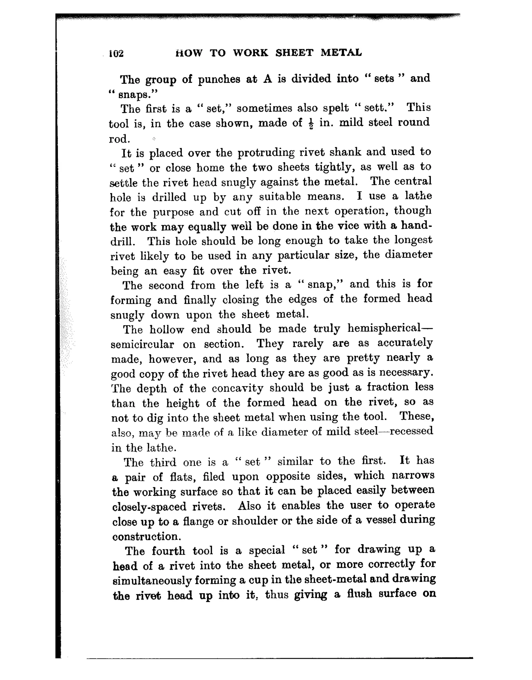 ._-
1w HOW TO WORK SHEET METAL
The group of punches at A is divided into “ sets ” and
“ snaps.”
The first is a “ set,” sometimes also spelt “ sett.” This
tool is, in the case shown, made of 3 in. mild steel round
rod. z:’
It is placed over the protruding rivet shank and used to
“ set ” or close home the two sheets tightly, as well as to
settle the rivet head snugly against the metal. The central
hole is drilled up by any suitable means. I use a lathe
for the purpose and cut off in the next operation, though
the work may equally well be done in the vice with a hand-
drill. This hole should be long enough to take the longest
rivet likely to be used in any particular size, the diameter
being an easy fit over the rivet.
The second from the left is a “ snap,” and this is for
forming and finally closing the edges of the formed head
snugly down upon the sheet metal.
The hollow end should be made truly hemispherical-
semicircular on section. They rarely are as accurately
made, however, and as long as they are pretty nearly a
good copy of the rivet head they are as good as is necessary.
The depth of the concavity should be just a fraction less
than the height of the formed head on the rivet, so as
not to dig inbo the sheet metal when using the tool. These,
also, may be ma,..e 0d f a like diameter of mild steel-recessed
in the lathe.
The third one is a “ set ” similar to the lirst,. It has
a pair of flats, filed upon opposite sides, which narrows
the working surface so that it can be placed easily between
closely-spaced rivets. Aiso it enables the user to operate
close up to a flange or shoulder or the side of a vessel during
construction.
The fourth tool is a special “ set ” for drawing up a
head of a rivet into the sheet metal, or more correctly for
simultaneously forming a cup in the sheet-metal and drawing
the rivet head up into it: thus giving a flush surface on
 