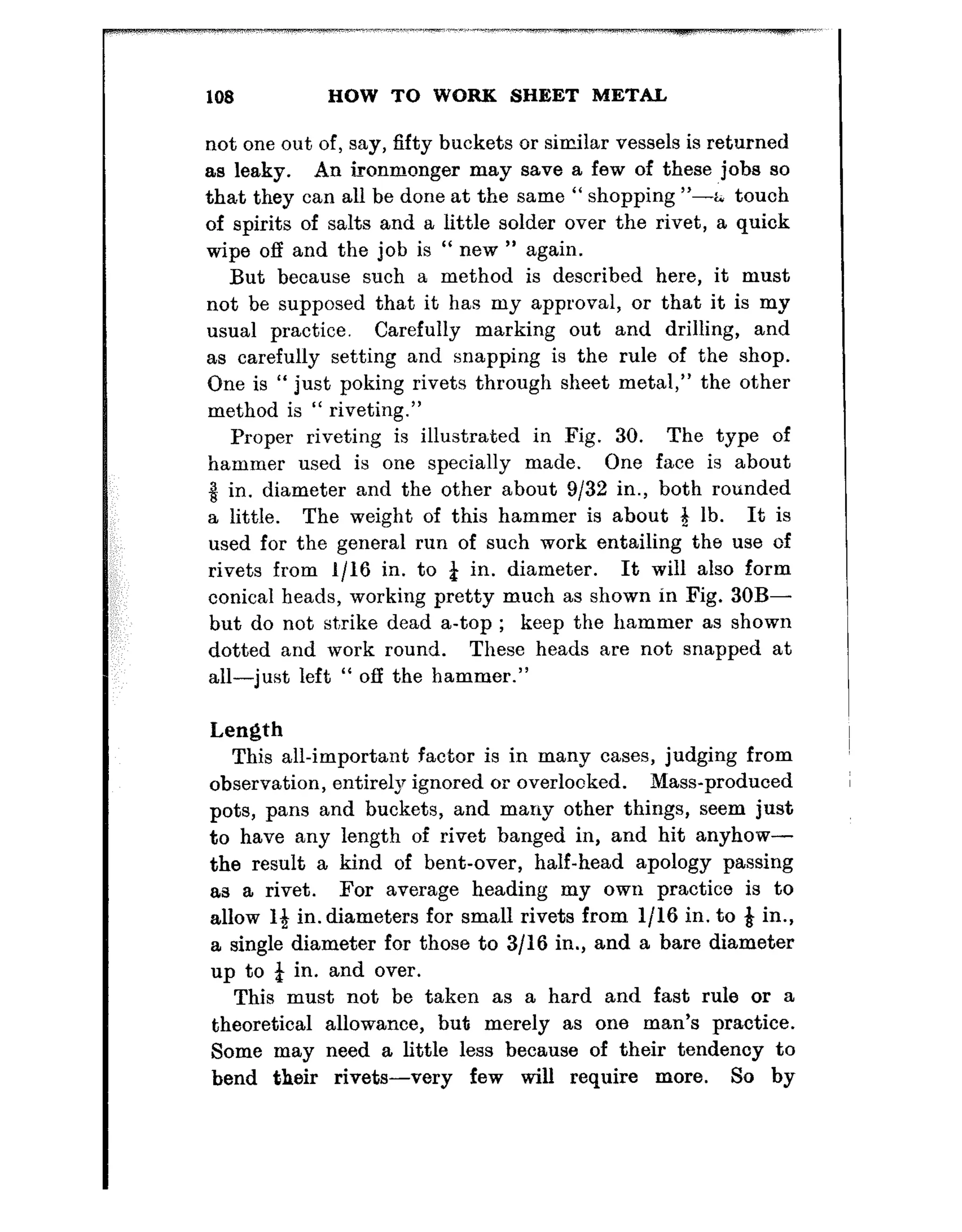 108 HOW TO WORK SHEET MET&
not one out of, say, fifty buckets or similar vessels is returned
as leaky. An ironmonger may save a few of these jobs so
that they can all be done at the same “ shopping “-; touch
of spirits of salts and a little solder over the rivet, a quick
wipe off and the job is “ new ” again.
But because such a method is described here, it must
not be supposed that it has my approval, or that it is my
usual practice. Carefully marking out and drilling, and
as carefully setting and snapping is the rule of the shop.
One is “ just poking rivets through sheet metal,” the other
method is “ riveting.”
Yroper riveting is illustrated in Fig. 30. The type of
hammer used is one specially made. One face is about
8 in. diameter and the other about 9132 in., both rounded
a little. The weight of this hammer is about 3 lb. It is
used for the general run of such work entailing the use of
rivets from l/16 in. to & in. diameter. It will also form
conical heads, working pretty much as shown in Fig. 30B-
but do not strike dead a-top ; keep the hammer as shown
dotted and work round. These heads are not snapped at
all-just left “ off the hammer.”
Length
This all-important factor is in many cases, judging from
observation, entirely ignored or overlooked. Mass-produced
pots, pans and buckets, and many other things, seem just
to have any length of rivet banged in, and hit anyhow-
the result a kind of bent-over, half-head apology passing
as a rivet. For average heading my own practice is to
allow 14 in. diameters for small rivets from l/l6 in. to Q in.,
a single diameter for those to 3/16 in., and a bare diameter
up to 4 in. and over.
This must not be taken as a hard and fast rule or a
theoretical allowance, but merely as one man’s practice.
Some may need a little less because of their tendency to
bend their rivets-very few will require more. So by
 