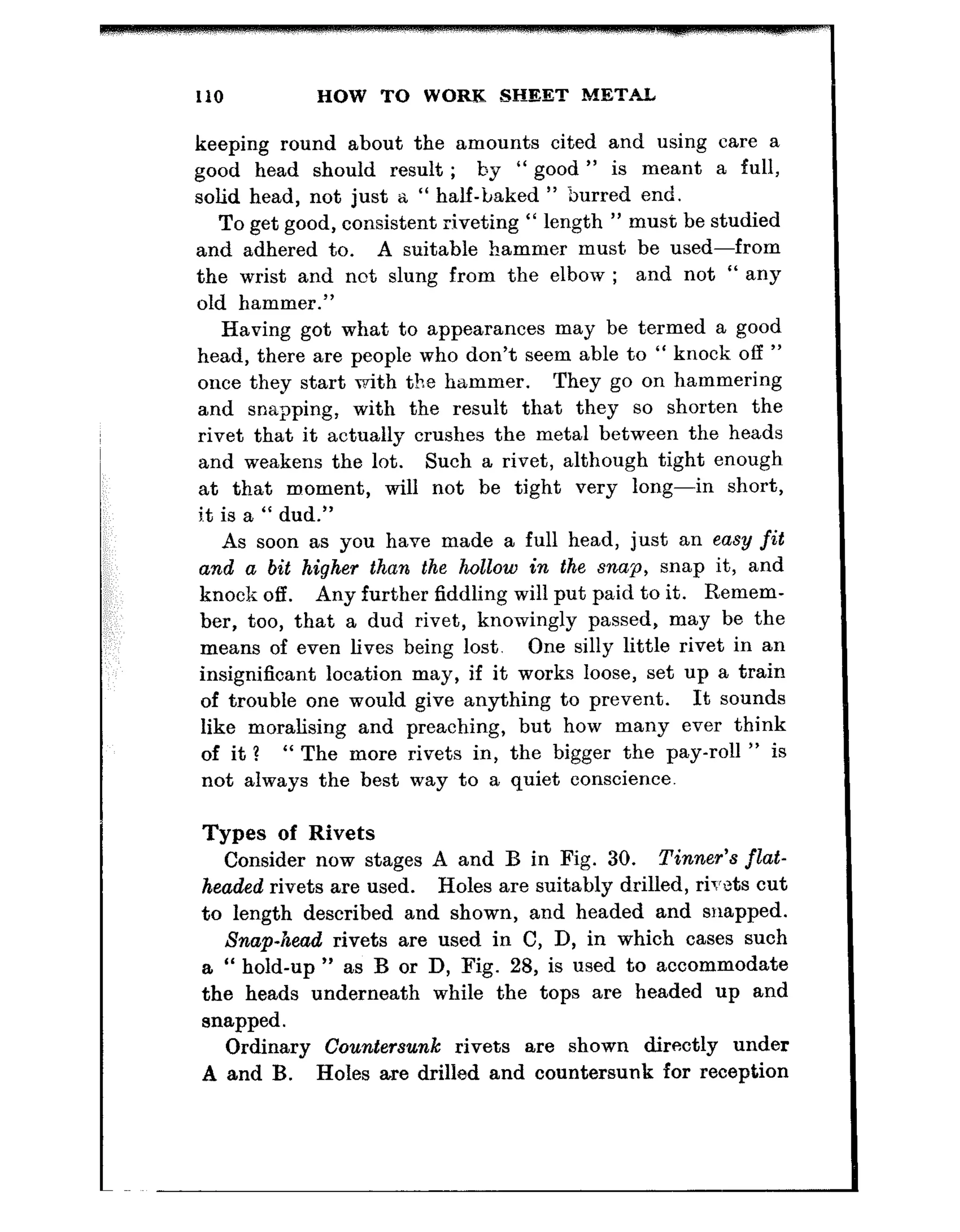 110 HOW TO WORK SHEET METAL
keeping round about the amounts cited and using care a
good head should result ; by “ good ” is meant a full,
solid head, not just a “ half-baked ” burred end.
To get good, consistent riveting “ length ” must be studied
and adhered to. A suitable hammer must, be used-from
the wrist and not slung from the elbow ; and not “ any
old hammer.”
Having got what to appearances may be termed a good
head, there are people who don’t seem able to “ knock off ”
once they start with the hammer. They go on hammering
and snapping, with the result that they so shorten the
rivet that it actually crushes the metal between the heads
and weakens the lot. Such a rivet, although tight enough
at that moment, will not be tight very long-in short,
i.t is a “ dud.”
As soon as you have made a full head, just an easy fit
and a bit higher than the hollow in the snap, snap it, and
knock off. Any further fiddling will put paid to it. Remem-
ber, too, that a dud rivet, knowingly passed, may be the
means of even lives being lost. One silly little rivet in an
insignificant location may, if it works loose, set up a train
of trouble one would give anything to prevent. It sounds
like moralising and preaching, but how many ever think
of it? “ The more rivets in, the bigger the pay-roll ” is
not always the best way to a quiet conscience.
Types of Rivets
Consider now stages A and B in Fig. 30. Tinner’s flat-
headed rivets are used. Holes are suitably drilled, rivets cut
to length described and shown, and headed and snapped.
Snap-head rivets are used in C, D, in which cases such
a “ hold-up ” as B or D, Fig. 28, is used to accommodate
the heads underneath while the tops are headed up and
snapped.
Ordinary Countersunk rivets are shown directly under
A and B. Holes are drilled and countersunk for reception
 