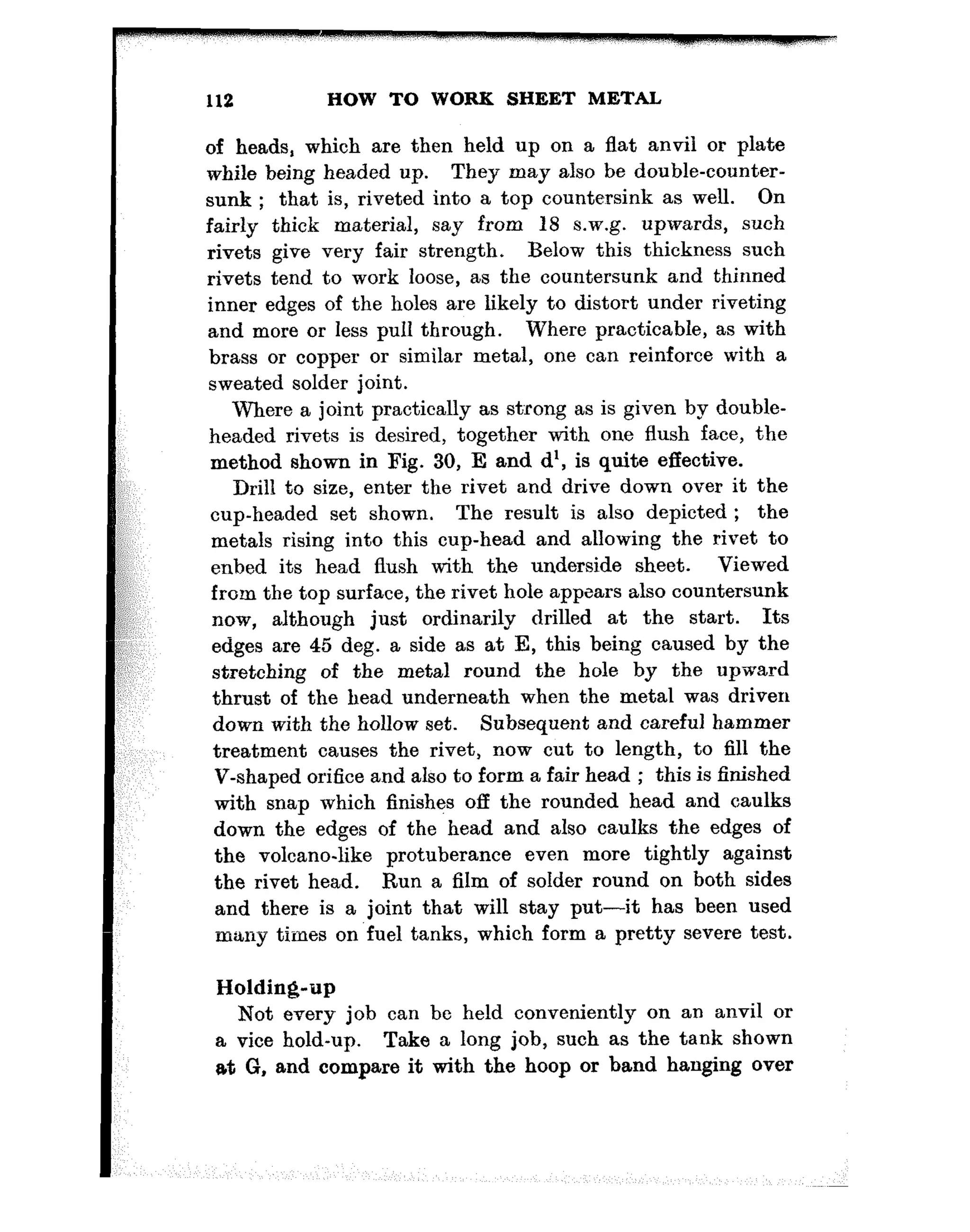 112 HOW TO WORK SHEET METAL
of heads, which are then held up on a flat anvil or plate
while being headed up. They may also be double-counter-
sunk ; that is, riveted into a top countersink as well. On
fairly thick material, say from 18 s.w.g. upwards, such
rivets give very fair strength. Below this thickness such
rivets tend to work loose, as the countersunk and thinned
inner edges of the holes are likely to distort under riveting
and more or less pull through. Where practicable, as with
brass or copper or similar metal, one can reinforce with a
sweated solder joint.
Where a joint practically as strong as is given by double-
headed rivets is desired, together with one flush face, the
method shown in Fig. 30, E and d’, is quite effective.
Drill to size, enter the rivet and drive down over it the
cup-headed set shown. The result is also depicted ; the
metals rising into this cup-head and allowing the rivet to
enbed its head flush with the underside sheet. Viewed
from the top surface, the rivet hole appears also countersunk
now, although just ordinarily drilled at the start. Its
edges are 45 deg. a side as at E, this being caused by the
stretching of the metal round the hole by the upward
thrust of the head underneath when the metal was driven
down with the hollow set. Subsequent and careful hammer
treatment causes the rivet, now cut to length, to fill the
V-shaped orifice and also to form a fair head ; this is finished
with snap which finishes off the rounded head and caulks
down the edges of the head and also caulks the edges of
the volcano-like protuberance even more tightly against
the rivet head. Run a film of solder round on both sides
and there is a joint that will stay put-it has been used
many times on fuel tanks, which form a pretty severe test.
Holding-up
Not every job can be held conveniently on an anvil or
a vice hold-up. Take a long job, such as the tank shown
at G, and compare it with the hoop or band hanging over
 
