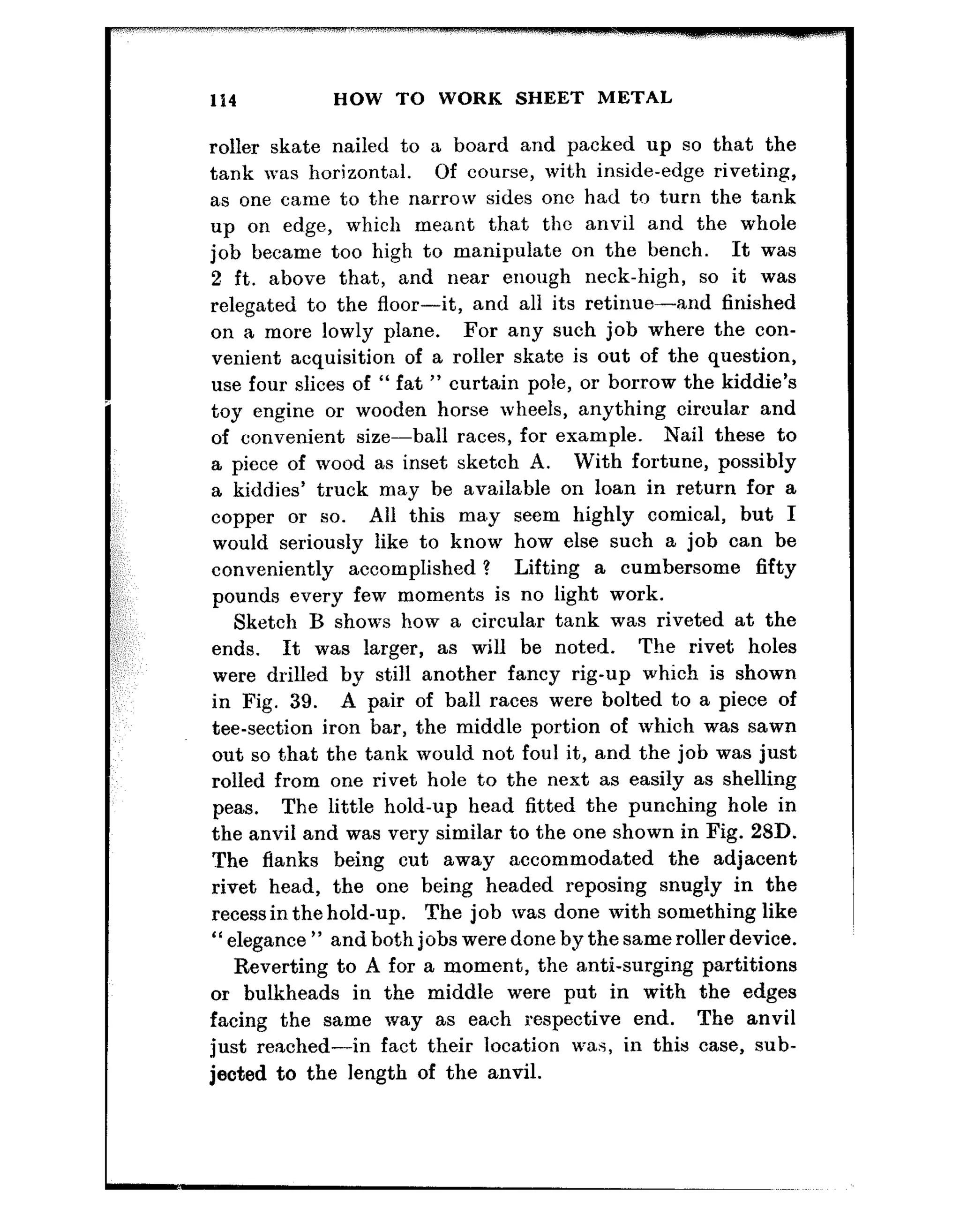 114 HOW TO WORK SHEET METAL
roller skate nailed to a board and packed up so that the
tank was horizontal. Of course, with inside-edge riveting,
as one came to the narrow sides one had to turn the tank
up on edge, which meant that the anvil and the whole
job became too high to manipulate on the bench. It was
2 ft. above that, and near enough neck-high, so it was
relegated to the floor-it, and all its retinue-and finished
on a more lowly plane. For any such job where the con-
venient acquisition of a roller skate is out of the question,
use four slices of “ fat ” curtain pole, or borrow the kiddie’s
toy engine or wooden horse wheels, anything circular and
of convenient size-ball races, for example. Nail these to
a piece of wood as inset sketch A. With fortune, possibly
a kiddies’ truck may be available on loan in return for a
copper or so. All this ma.y seem highly comical, but I
would seriously like to know how else such a job can be
conveniently accomplished 1 Lifting a cumbersome fifty
pounds every few moments is no light work.
Sketch B shows how a circular tank was riveted at the
ends. It was larger, as will be noted. The rivet holes
were drilled by still another fancy rig-up which is shown
in Fig. 39. A pair of ball races were bolted to a piece of
tee-section iron bar, the middle portion of which was sawn
out so that the tank would not foul it, and the job was just
rolled from one rivet hole to the next as easily as shelling
peas. The little hold-up head fitted the punching hole in
the anvil and was very similar to the one shown in Fig. 23D.
The flanks being cut away accommodated the adjacent
rivet head, the one being headed reposing snugly in the
recessin the hold-up. The job was done with something like
“ elegance ” and both jobs were done by the same roller device.
Reverting to A for a moment, the anti-surging partitions
or bulkheads in the middle were put in with the edges
facing the same way as each respective end. The anvil
just reached-in fact their location was, in this case, sub-
jected to the length of the anvil.
 