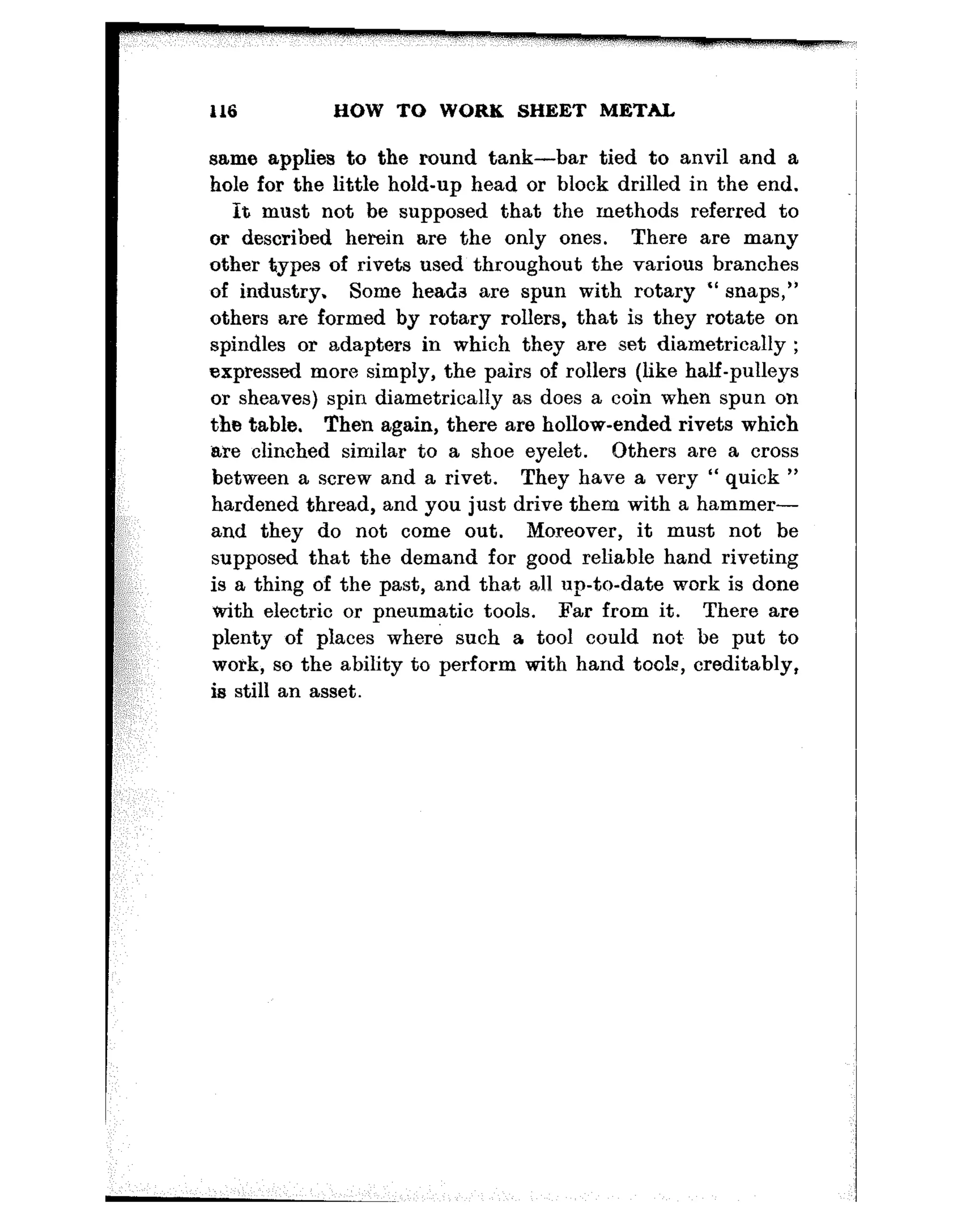 116 HOW TO WORK SHEET METAL
same applies to the round tank-bar tied to anvil and a
hole for the little hold-up head or block drilled in the end.
It must not be supposed that the methods referred to
or described herein are the only ones. There are many
other types of rivets used throughout the various branches
of industry. Some heads are spun with rotary “ snaps,”
others are formed by rotary rollers, that is they rotate on
spindles or adapters in which they are set diametrically ;
expressed more simply, the pairs of rollers (like half-pulleys
or sheaves) spin diametrically as does a coin when spun on
the table. Then again, there are hollow-ended rivets which
are clinched similar to a shoe eyelet. Others are a cross
between a screw and a rivet. They have a very “ quick ”
hardened thread, and you just drive them with a hammer-
and they do not come out. Moreover, it must not be
supposed that the demand for good reliable hand riveting
is a thing of the past, and that all up-to-date work is done
tith electric or pneumatic tools. Far from it. There are
plenty of places where such a tool could not, be put to
work, so the ability to perform with hand tools, creditably,
is still an asset.
-
 