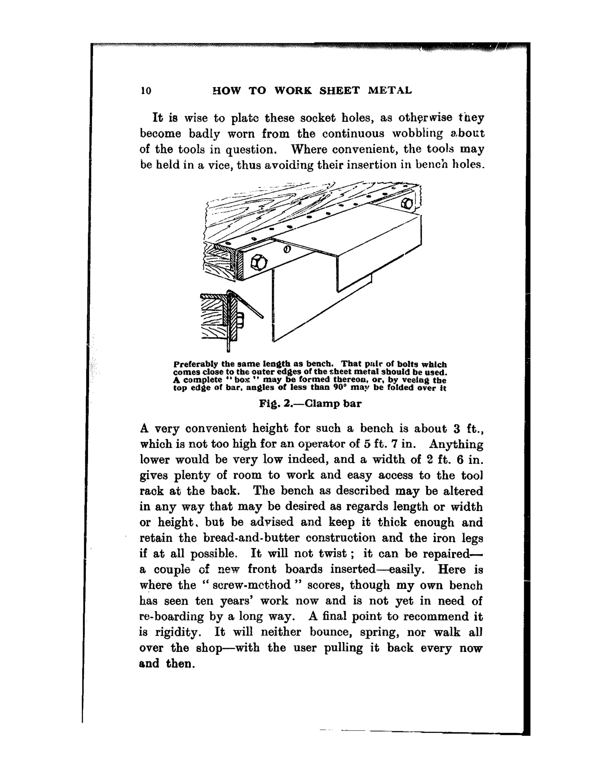 10 HOW TO WORK SHEET METAL
It is wise to plate these socket boles, as otherwise they
become badly worn from the continuous wobbiing about
of the tools in question. Where convenient, the tools may
be held in a vice, thus avoiding their insertion in beucb holes.
Preferably the wm~e len@b as beach. That prdr OF bolts wblch
comet close to the outer edges of the sheet metal should be used,
A complete “box ” may be Formed thereon, or. by veetng the
top edge SF bar. ankles of less than 9Q” may be folded over i,
Fig. 2.-Clamp bar
A very convenient height for such a bench is about 3 ft.,
which is not too high for an operator of 5 ft. 7 in. 9nytbing
lower would be very low indeed, and a width of 2 ft. 6 in.
gives plenty of room to work and easy access to the tool
rack at the back. The bench as described may be altered
in any way that may be desired as regards length or width
or height. hut be advised and keep it thick enough and
retain the bread-and-butter construction and the iron legs
if at all possible. It will not twist ; it can be repaired-
a couple of new front boards inserted--easily. Here is
where the “ sorew-m&hod ” scores, though my own bench
has seen ten years’ work now and is not yet in need of
reboarding by a long way. A final point to recommend it
is rigidity. It will neither bounce, spring, nor walk all
over the shop-with the user pulling it back every now
and then.
 