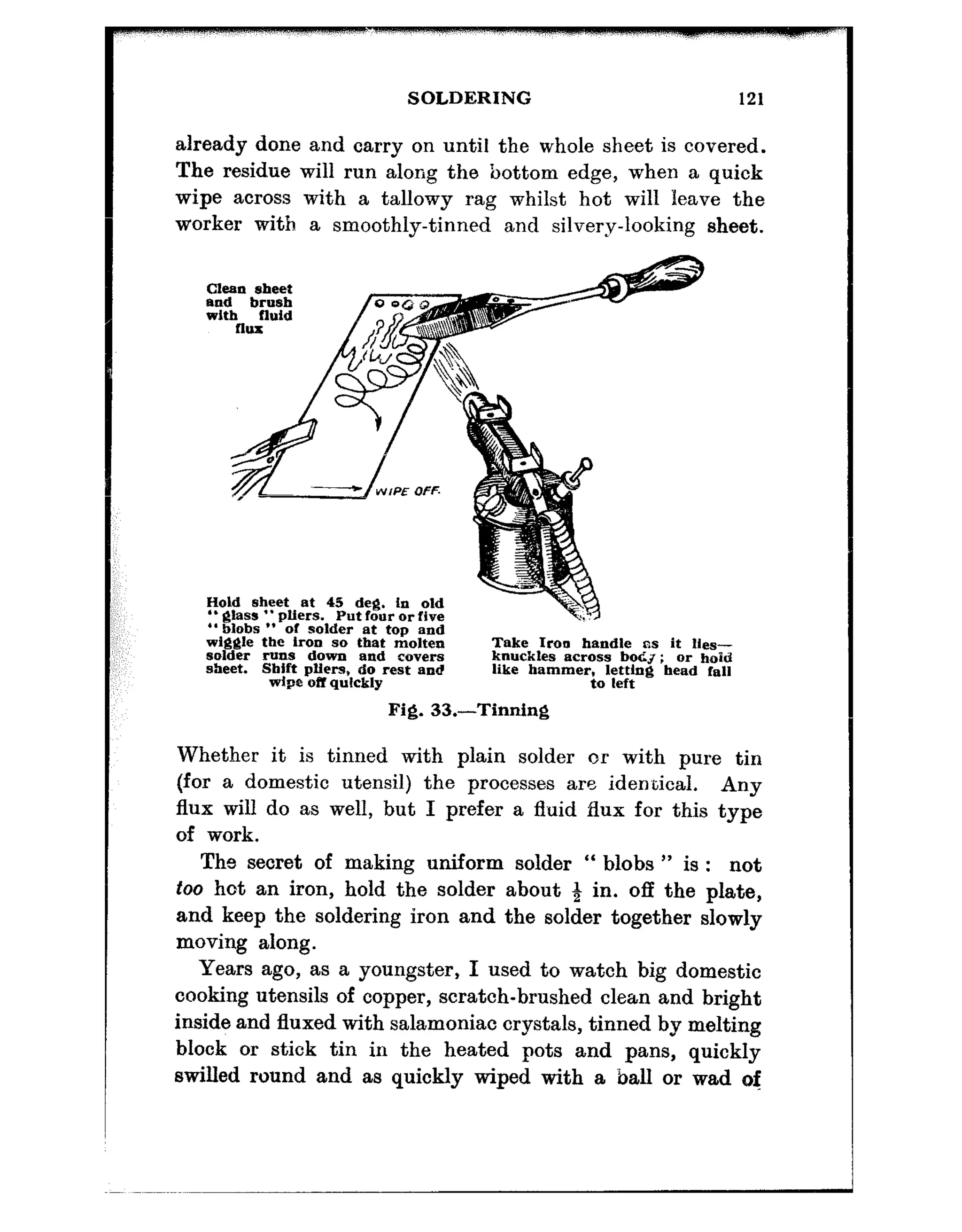 SOLDERING 121
already done and carry on until the whole sheet is covered.
The residue will run along the bottom edge, when a quick
wipe across with a tallowy rag whilst hot will leave the
worker with a smoothly-tinned and silvery-looking sheet.
Cleansheet
Hold sheet at 45 deg. In old
” glass ‘. pliers. Put four or five
“blobs ” of solder at top and
w&?$le the iron so that molten Take Iron handle rrs it Hes-
solder runs down and covers knuckles across boCJ; or hold
sheet. Sbift pffers, do rest end like hammerjol&;~g bead fall
wipe off quickly
Fig. 33.-Tinning
Whether it is tinned with plain solder or with pure tin
(for a domestic utensil) the processes are identical. Any
flux will do as well, but I prefer a fluid flux for this type
of work.
The secret of making uniform solder “ blobs ” is : not
too hot an iron, hold the solder about 8 in. off the plate,
and keep the soldering iron and the solder together slowly
moving along.
Years ago, as a youngster, I used to watch big domestic
cooking utensils of copper, scratch-brushed clean and bright
inside and fluxed with salamoniac crystals, tinned by melting
block or stick tin in the heated pots and pans, quickly
swilled round and as quickly wiped with a ball or wad of
 