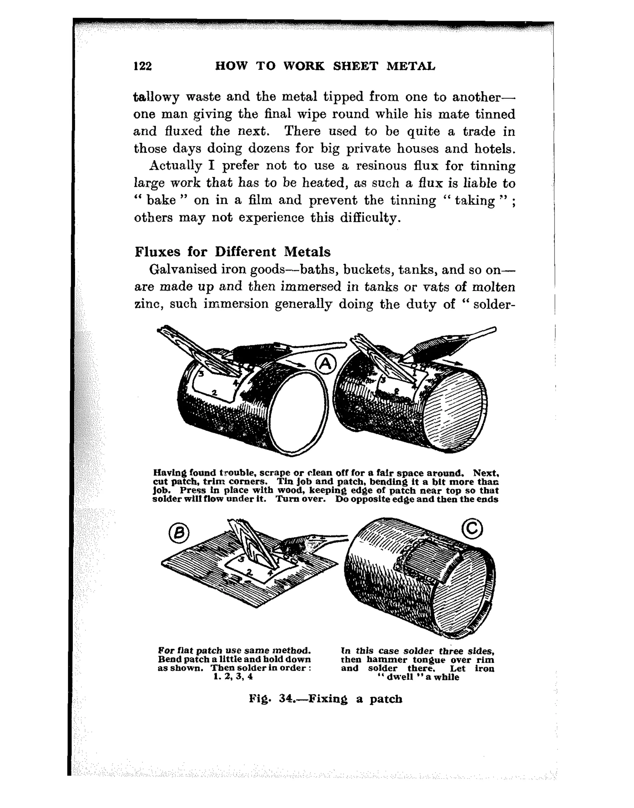 ::
I:::::;;;
,s;:,,’
w;;:,,
,::
,,
122 HOW TO WORE SHEET METAL
tallowy waste and the metal tipped from one to another-
one man giving the final wipe round while his mate tinned
and fluxed the next. There used to be quite a trade in
those days doing dozens for big private houses and hotels.
Actually I prefer not to use a resinous flux for tinning
large work that has to be heated, as such a flux is liable to
“ bake ” on in a film and prevent the tinning “ taking *’ ;
others may not experience this difficulty.
Fluxes for Different Metals
Galvanised iron goods-baths, buckets, tanks, and so on-
are made up and then immersed in tanks or vats of molten
zinc, such immersion generally doing the duty of “ solder-
For flat patch “se same tnethod.
Bend patch a little and hold down
In this case solder three sides,
as shown. 7;b;n~~ in order :
rhen hammer tongue over rim
and solder there. Let iron
. 3 3 ” dwell ” a while
Fig. 34.-Fixing a patch
Havinfj found trouble, scrape or clean off for a fair space around. Next,
cut patch, trim comers.
Job.
Tin Job and patch, bending it a bit more than
Press tn place with wood, keeping edge of patch near top so that
solder will flow under it. Turn over. Do opposite edge and then the ends
 