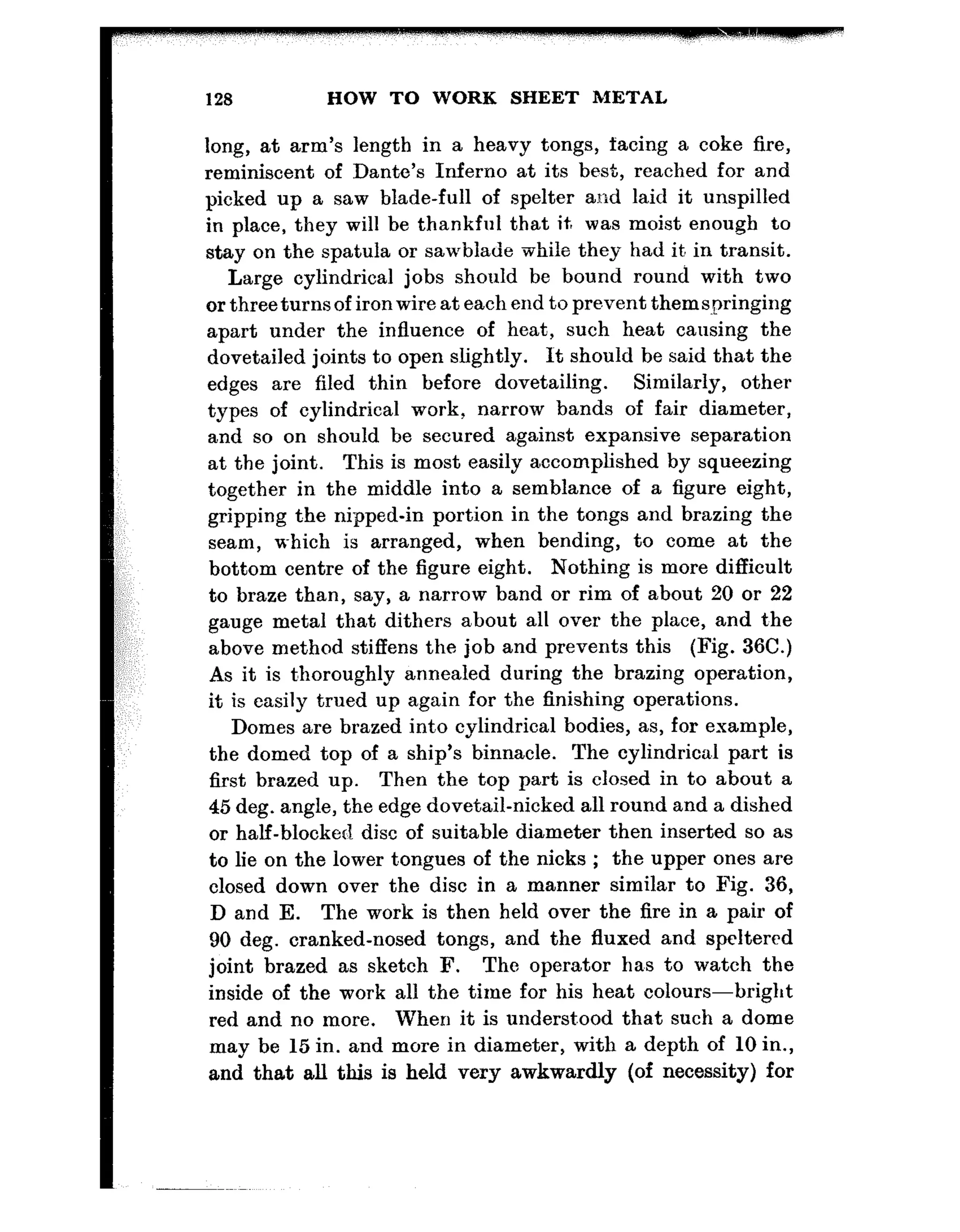 128 HOW TO WORK SHEET METAL
long, at arm’s length in a heavy tongs, facing a coke fire,
reminiscent of Dante’s Inferno at its best, reached for and
picked up a saw blade-full of spelter and laid it unspilled
in place, they will be thankful that it, was moist enough to
stay on the spatula or sawblade while they bad it. in transit.
Large cylindrical jobs should be bound round with two
or three turns of iron wire at each end to prevent thems-pringing
apart under the influence of beat, such heat causing the
dovetailed joints to open slightly. It should be said that the
edges are filed thin before dovetailing. Similarly, other
types of cylindrical work, narrow bands of fair diameter,
and so on should be secured against expansive separation
at the joint. This is most easily accomplished by squeezing
together in the middle into a semblance of a figure eight,
gripping t.be nipped-in portion in the tongs and brazing the
seam, u-bicb is arranged, when bending, to come at the
bottom centre of the figure eight. Nothing is more difficult
to braze than, say, a narrow band or rim of about 20 or 22
gauge metal that dithers about all over the place, and t,be
above method stiffens the job and prevents this (Fig. 36C.)
As it is t’horougbly annealed during the brazing operation,
it is easily trued up again for the finishing operations.
Domes are brazed into cylindrical bodies, as, for example,
the domed top of a ship’s binnacle. The cylindrica.1 part is
first brazed up. Then the top part is closed in to about a
45 deg. angle, the edge dovetail-nicked all round and a dished
or half-blocked disc of suitable diameter then inserted so as
to lie on the lower t,ongues of the nicks ; the upper ones are
closed down over the disc in a manner similar to Fig. 36,
D and E. The work is then held over the fire in a pair of
90 deg. cranked-nosed tongs, and the fluxed and speltered
joint brazed as sketch F. The operator 1la.s to watch the
inside of the work all the time for his heat eolours-bright
red and no more. When it is underst.ood that such a dome
may be 15 in. and more in diameter, with a depth of 10 in.,
and that all this is held very awkwardly (of necessity) for
 