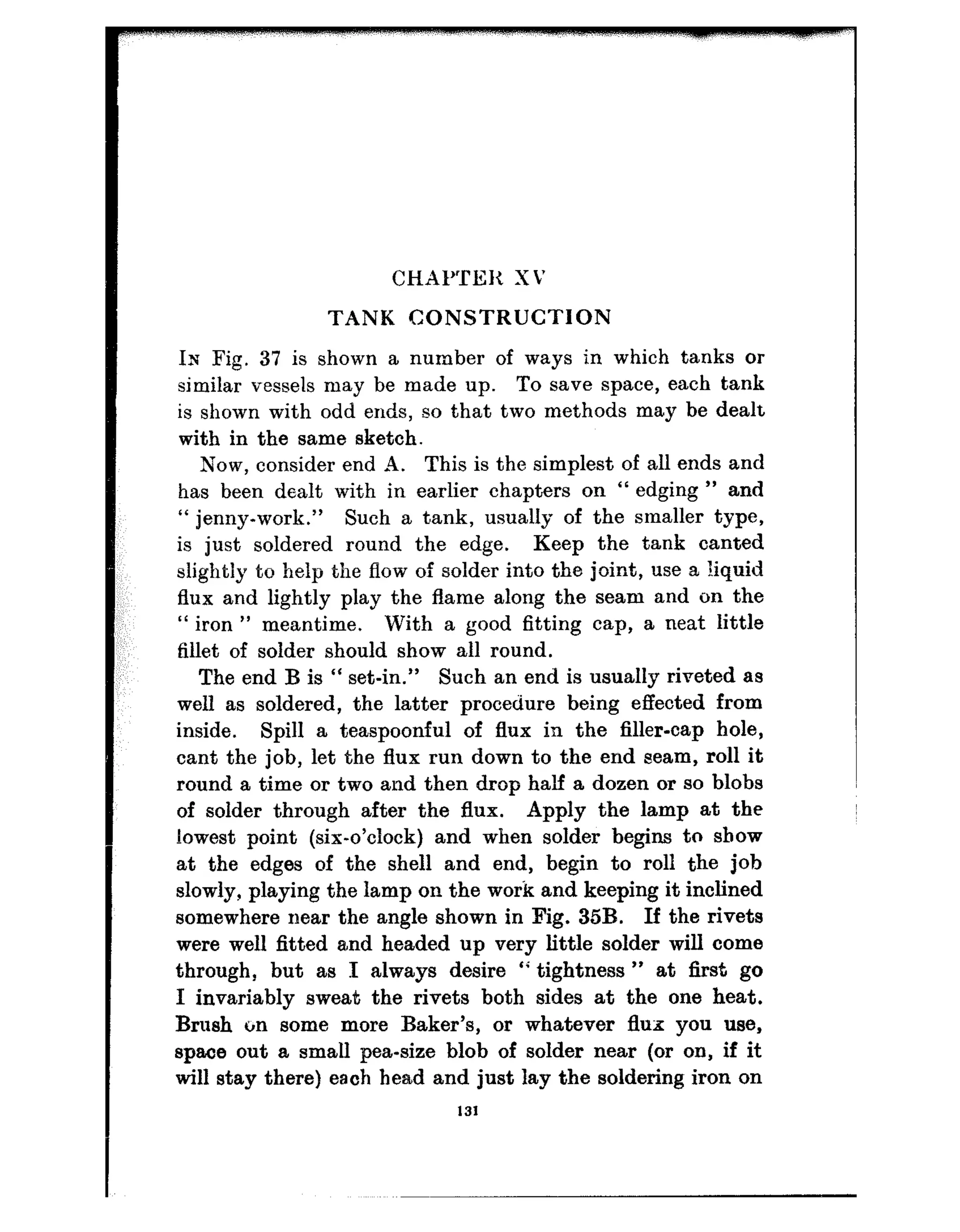 CHAI’TEX XV
TANK CONSTRUCTION
Ix Fig. 37 is shown a number of ways in which tanks or
similar vessels may be made up. To save space, each tank
is shown with odd ends, so that two methods may be dealt
with in the same sketch.
Now, consider end 9. This is the simplest of all ends and
has been dealt with in earlier chapters on “ edging ” and
“ jenny-work.” Such a tank, usually of the smaller type,
is just soldered round the edge. Keep the tank canted
slightly to help the flow of solder into the joint, use a liquid
flux and lightly play the flame along the seam and on the
“ iron ” meantime. With a good fitting cap, a neat little
fillet of solder should show all round.
The end B is “ set-in.” Such an end is usually riveted as
well as soldered, the latter procedure being effected from
inside. Spill a teaspoonful of flux in the filler-cap bole,
cant the job, let the flux run down to the end seam, roll it
round a time or two and then drop half a dozen or so blobs
of solder through after the flux. Apply the lamp at the
lowest point (six-o’clock) and when solder begins to show
at the edges of the shell and end, begin to roll the job
slowly, playing the lamp on the work and keeping it inclined
somewhere near the angle shown in Fig. 35B. If the rivets
were well fitted and headed up very little solder will come
through, but as I always desire “ tightness ” at first go
I invariably sweat the rivets both sides at the one heat.
Brush on some more Baker’s, or whatever flux you use,
space out a small pea-size blob of solder near (or on, if it
will stay there) each bead and just lay the soldering iron on
131
 