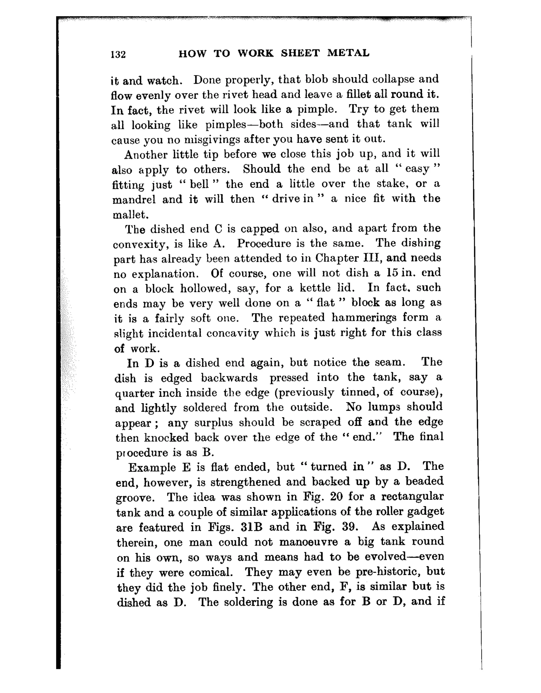 132 HOW TO WORK SHEET METAL
it and watch. Done properly, that blob should collapse and
flow evenly over the rivet head and leave a fillet all round it.
In fact, the rivet will look like a pimple. Try to get them
all looking like pimples-both sides-and that tank will
cause you no misgivings after you have sent it out.
Another little tip before we close t~his job up, and it will
also apply to others. Should the end be at all “ easy ”
fitting just “ bell ” the end a little over the stake, or a
mandrel and it will then “ drive in ” a nice fit with the
mallet.
The dished end C is capped on also, and apart from the
convexity, is like A. Procedure is the same. The dishing
part has already been attended to in Chapter III, and needs
no explanation. Of course, one will not dish a 15 in. end
on a block hollowed, say, for a kettle lid. In fact. such
ends may be very well done on a “ flat ” block as long as
it is a fairly soft one. The repeated hammerings fcrm a
slight incidental concavity which is just right for this class
of work.
In D is a dished end again, but notice the seam. The
dish is edged backwards pressed into the tank, say a
quarter inch inside the edge (previously tinned, of course),
and lightly soldered from the outside. No lumps should
appear ; any surplus should be scraped off and the edge
then knocked back over the edge of the “ end.” The final
procedure is as B.
Example E is flat ended, but “ turned in ” as D. The
end, however, is strengthened and backed up by a beaded
groove. The idea was shown in Fig. 20 for a rectangular
tank and a couple of similar applications of the roller gadget
are featured in Figs. 31B and in Fig. 39. As explained
therein, one man could not manoeuvre a big tank round
on his own, so wa,ys and means had to be evolved-even
if they were comical. They may even be pre-historic, but
they did the job finely. The other end, F, is similar but is
dished as D. The soldering is done as for B or D, and if
 