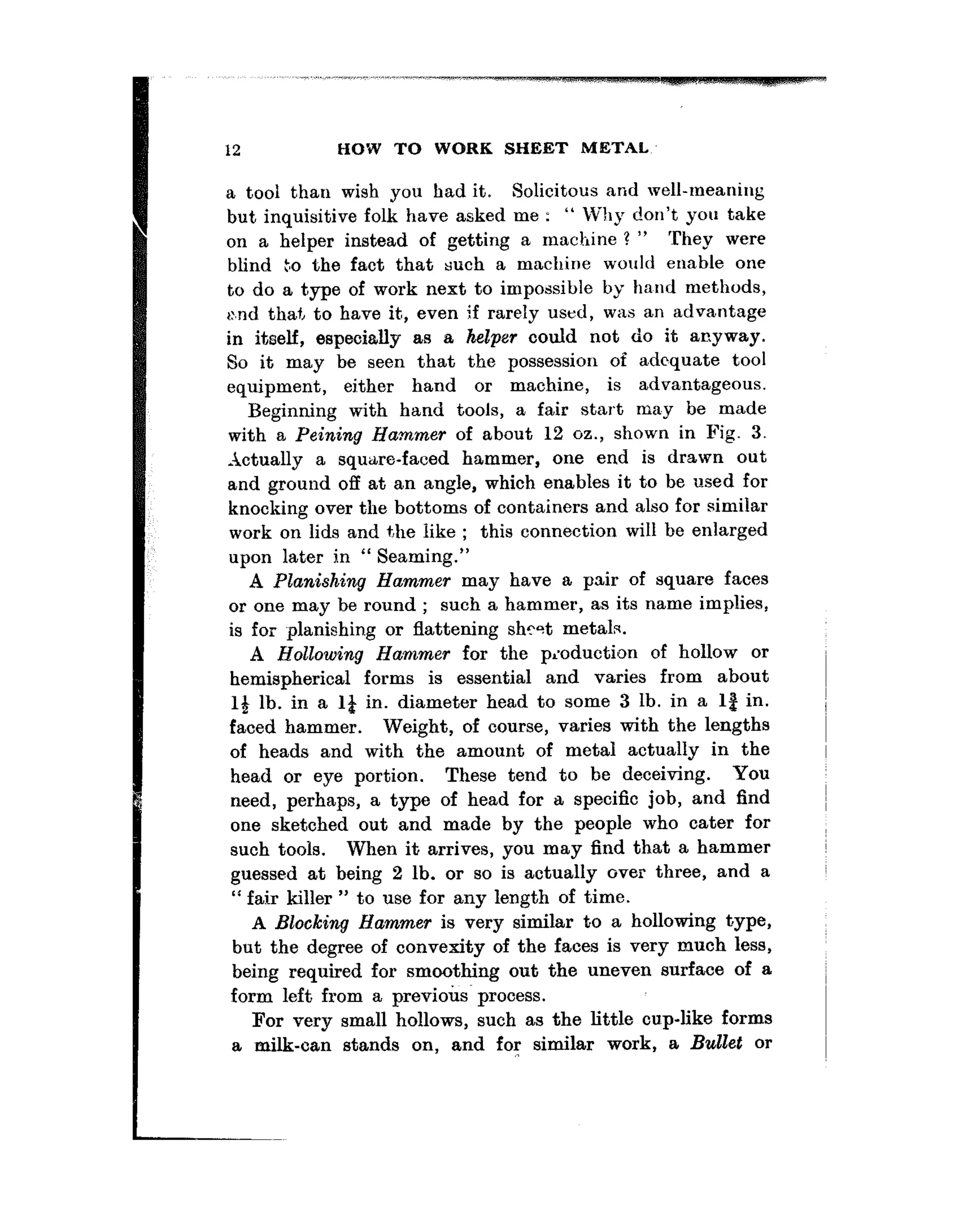12 HOW TO WORK SHEET METAL
a tooi than wish you had it. Solicieous and well-meaning
but inquisitive folk have asked me : “ Why don’t you take
on a helper instead of getting a machine ? ” They were
blind Lo the fact that such a machine would enable one
to do a type of work next to impossible by ha,nd methods,
>:.ndthaf, to have it,, even if rarely used, was an advantage
in itoelf, especially as a helper could not do it anyway.
So it may be seen that the possession of adequate tool
equipment, ei.ther hand or machine, is advantageous.
Beginning with hand tools, a fair start may be made
with a Peining Hammer of about 12 oz., shown in Fig. 3.
-4ctually a square-faced hammer, one end is drawn out
and ground off at an angle, which enables it to be used for
knocking over the bottoms of containers and also for similar
work on lids and the like ; this connection will be enlarged
upon later in “ Seaming.”
A Planishing Hammer may have a pair of square faces
or one may be round ; such a hammer, as its name implies,
is for planishing or flattening shtst metals.
A Hollowing Hammer for the pioduction of hollow or
hemispherical forms is essential and varies from about
14 lb. in a 1;1 in. diameter head to some 3 lb. in a lg in.
faced hammer. Weight, of course, varies with the lengths
of heads and with the amount of metal actually in the
head or eye portion. These tend to be deceiving. YOU
need, perhaps, a type of head for a specific job, and find
one sketched out and made by the people who cater for
such tools. When it arrives, you may find that a hammer
guessed at being 2 lb. or so is actually over three, and a
‘I fair killer ” to use for any length of time.
A Blocking Hammer is very similar to a hollowing t,ype,
but the degree of convexity of the faces is very much less,
being required for smoothing out the uneven surface of a
form left from a previotis~ process.
For very small hollows, such as the little cup-like forms
a milk-can stands on, and for similar work, a Bullet or
 