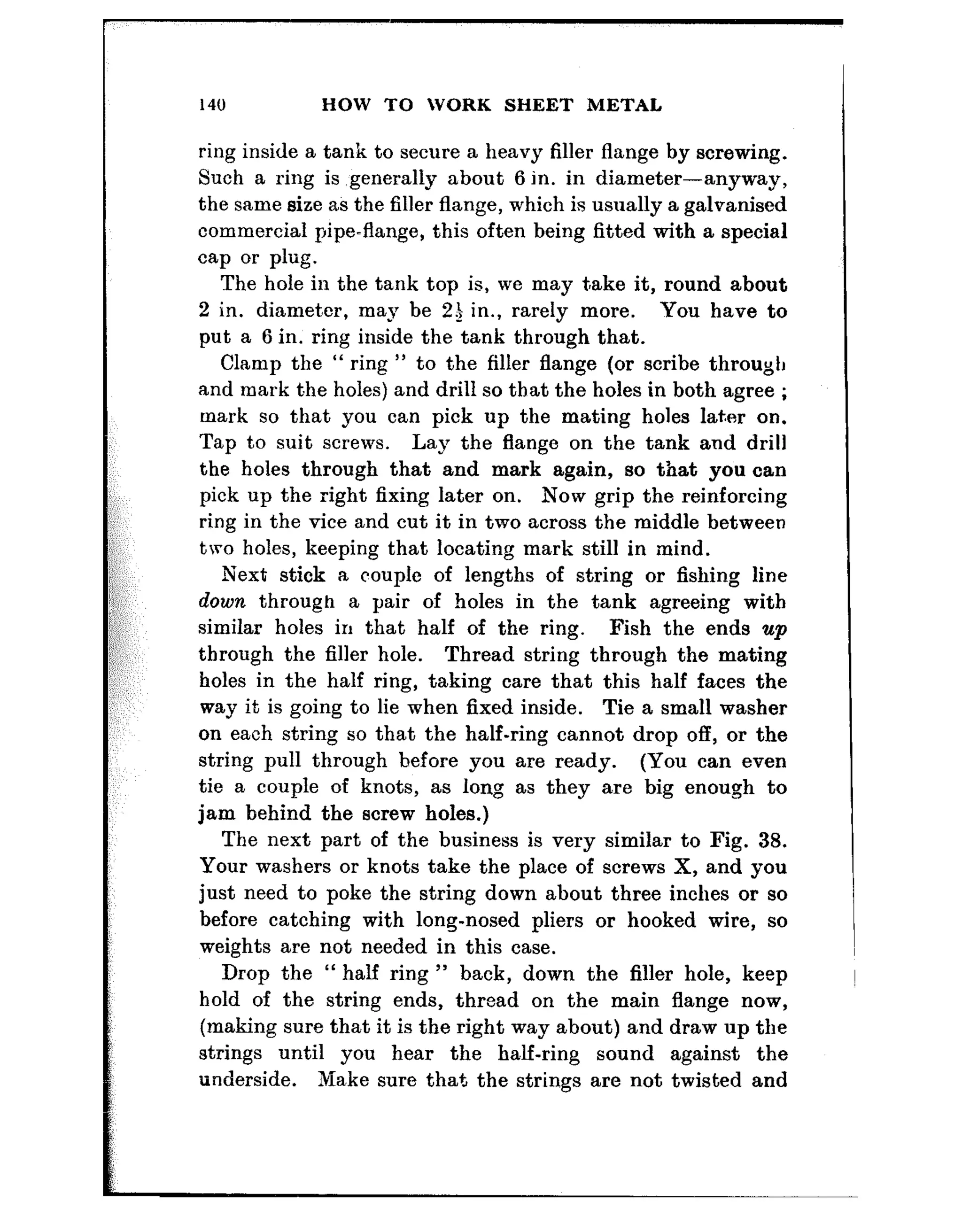 140 HOW TO WORK SHEET METAL
ring inside a tank to secure a heavy filler flange by screwing.
Such a ring is ,generally about 6 in. in diameter-anyway,
the same size as the filler flange, which is usually a galvanised
commercial pipe-flange, this often being fitted with a special
cap or plug.
The hole in the tank top is, we may take it, round about
2 in. diameber, may be 23 in., rarely more. You have to
put a 6 in. ring inside the tank through that.
Clamp the “ ring ” to the filler flange (or scribe through
and mark the holes) and drill so that the holes in both agree ;
mark so that you can pick up the mating holes later on.
Tap to suit screws. Lay the flange on the tank and drill
the holes through that and mark again, so that you can
pick up the right fixing later on. Now grip the reinforcing
ring in the vice and cut it in two across the middle between
two holes, keeping that locating mark still in &mind.
Next stick a couple of lengths of string or fishing line
down through a pair of holes in the tank agreeing with
similar holes in that half of the ring. Fish the ends up
through the filler hole. Thread string through the mating
holes in the half ring, taking care that this half faces the
way it is going to lie when fixed inside. Tie a small washer
on each string so that the half-ring cannot drop off, or the
string pull through before you are ready. (You can even
tie a couple of knots, as long as they are big enough to
jam behind the screw holes.)
The next part of the business is very similar to Fig. 38.
Your washers or knots take the place of screws X, and you
just need to poke the string down about three inches or so
before catching with long-nosed pliers or hooked wire, so
weights are not needed in this case.
Drop the “ half ring ” back, down the filler hole, keep
hold of the string ends, thread on the main flange now,
(making sure that it is the right way about) and draw up the
strings until you hear the half-ring sound against the
underside. Make sure that the strings are not twisted and
 