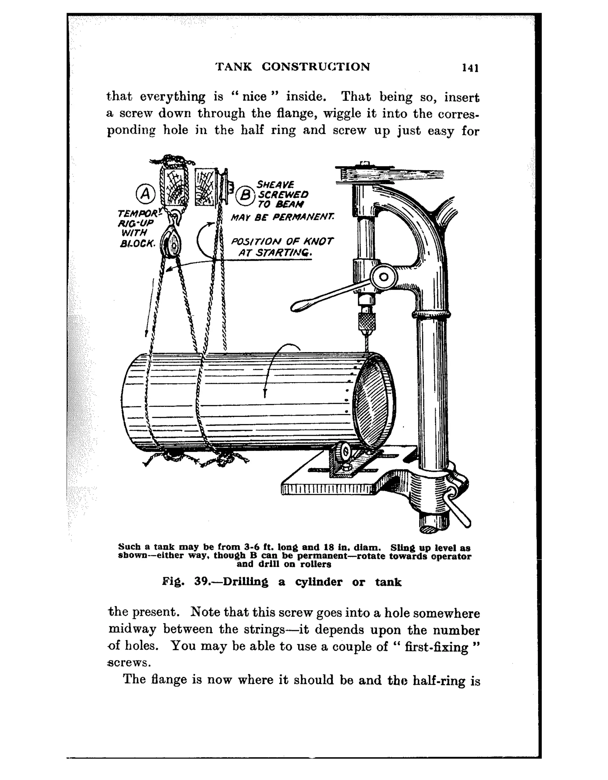 TANK CONSTRUCTION 141
t,hat everything is “ nice ” inside. That being so, insert
a screw down through the flange, wiggle it into the corres-
ponding hole in the half ring and screw up just easy for
Mar BE PERMANENI:
Such B tank may be From 3-6 ft. long end 18 in. diam. SUng up level as
shown-either way. though B can he permanent--rotate towards operator
and drltl 011 rollers
Fig. 39.-Drilling a cylinder or tank
the present. Note that this screw goes into a hole somewhere
midway between the strings-it depends upon the number
of holes. You may be able to use a couple of “ first-fixing ”
acrews.
The Lange is now where it should be and the half-ring is
 