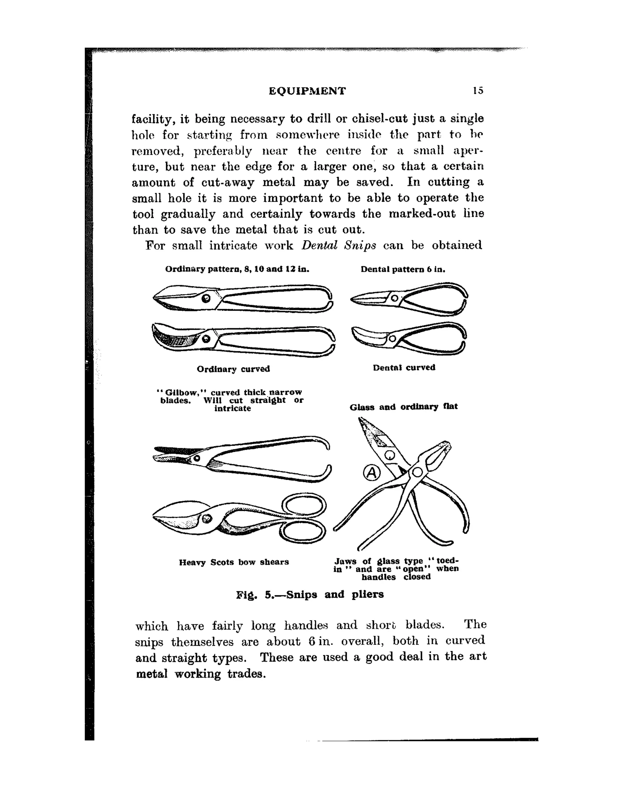 EQUIPMENT
facility, it being necessary to drill or chisel-cut just a single
hole for starting from somewhere insitlt t,hr part: to hr
removed, preferably near the centre for a small aper-
ture, but near the edge for a larger one, so that a certain
amount of cut-away metal may be saved. In cutting a
small hole it is more important to be able to operate the
tool gradually and certainly towards the marked-out line
than to save the metal that is cut out.
For small intricate work Dental Snips can be obt,ained
Ordinary pattern. 8.10 and 12 in.
Ordlaary curved
*‘GIlbow,” curved tbick,narrow
blades. WI11 C”t strakglt or
intricate
Dental pattern 6 In.
Dental curved
G&as and ordinary llat
Heavy Scats bow shears .hws of &lass type “toed-
in ** and are “open”
handles closed when
fig. 5.-Snips and pliers
which have fairly long handles and short blades. The
snips themselves are about 6 in. overall, both in curved
and straight types. These are used a good deal in the art
metal working trades.
 