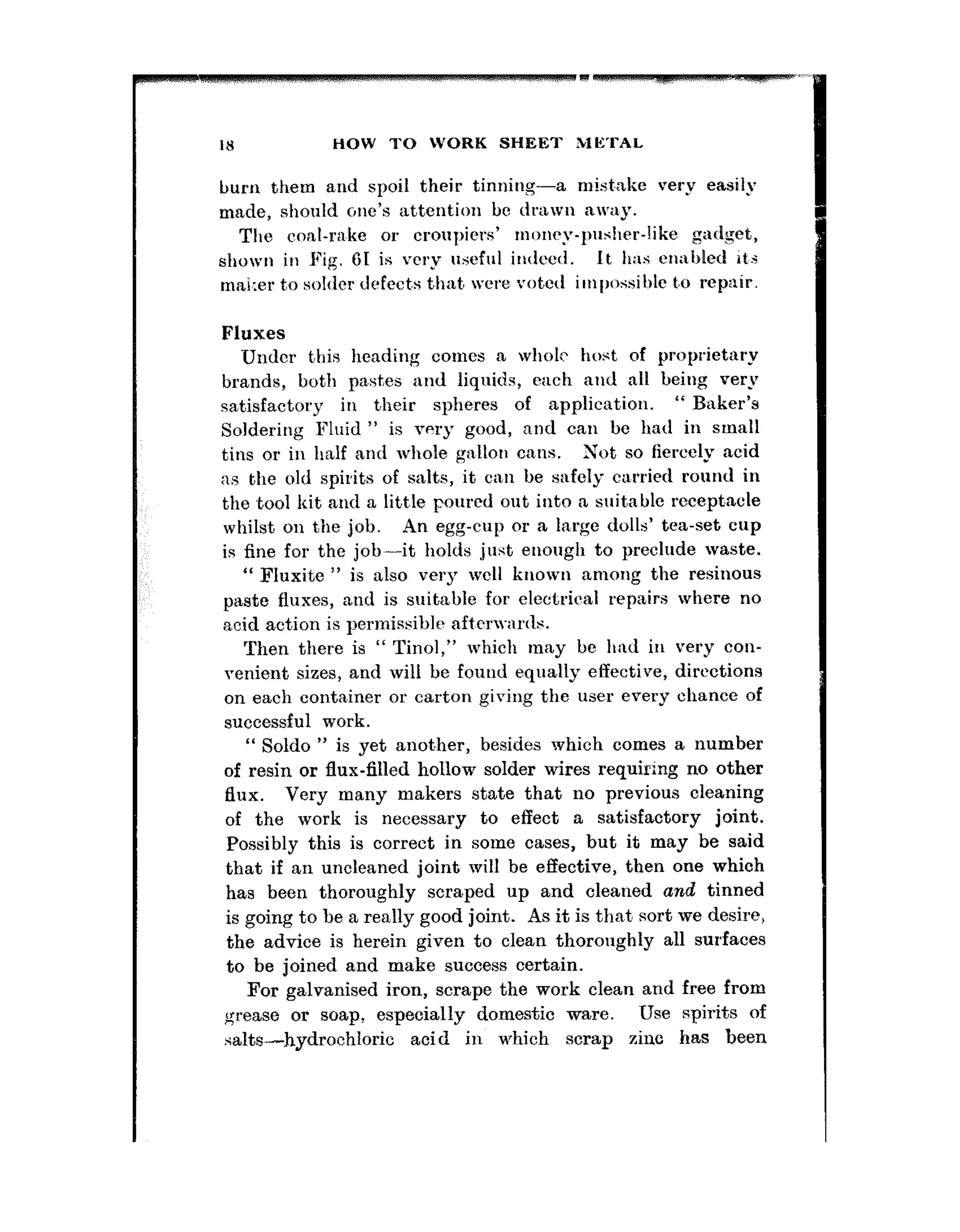 IX HOW TO WORK SHEET METAL
Lmrn them and spoil their tinning-a mistake very easily
made, should c,ne’s attention be drawn away.
Tha coal-rake or croupiers’ rnoncy-l”l’ller-like gadget,
shown in Fig. Gt is very useful indeed. It has cr1;1bletl it,.;
mai~:erto solder defects that were voted ilnlJossil)le t,o repair.
Fluxes
Under this heading comes a whole host of proprietary
brands, both pa,stes and liquids, each and all being very
satisfactory in their spheres of application. “ Baker’s
Soldering Fluid ” is very good, and can be had in small
tins or in half and whole gallon cans. Xot so fiercely acid
:IS the old spirits of salts, it can be safely carried round in
the ,tool kit and a little poured out into a suitable rccept.acle
whilst on the job. An egg-cup or a large dolls’ tea-set cup
is fine for the job-it holds just enough to preclude waste.
“ Fluxite ” is also very well known among the resinous
paste fluxes, and is suitable for electrical repairs where no
acid action is permissible aft~crwnrtlr.
Then there is “ Tinol,” which may be had in very con-
venient sizes, and will be found equally effective, directions
on each container or carton giviug the user every chance of
successful work.
“ Soldo ” is yet anot,her, besides which comes a number
of resin or flux-filled hollow solder wires requiring no other
flux. Very many makers state that no previous cleaning
of the work is necessary to effect a satisfactory joint.
Possibly this is correct in some cases, but it may be said
that if an uncleaned joint will be effective, then one which
has been thoroughly scraped up and cleaned and tinned
is going to he a rea,lly good joint. As it is thnt sort we desire,
the advice is herein given to clean thoroughly all surfaces
to be joined and make success certain.
For galvanised iron, scrape the work clean and free from
grease or soap, especially domestic ware. Use spirits of
salts,.-hydrochloric acid in which scrap zinc has been
 