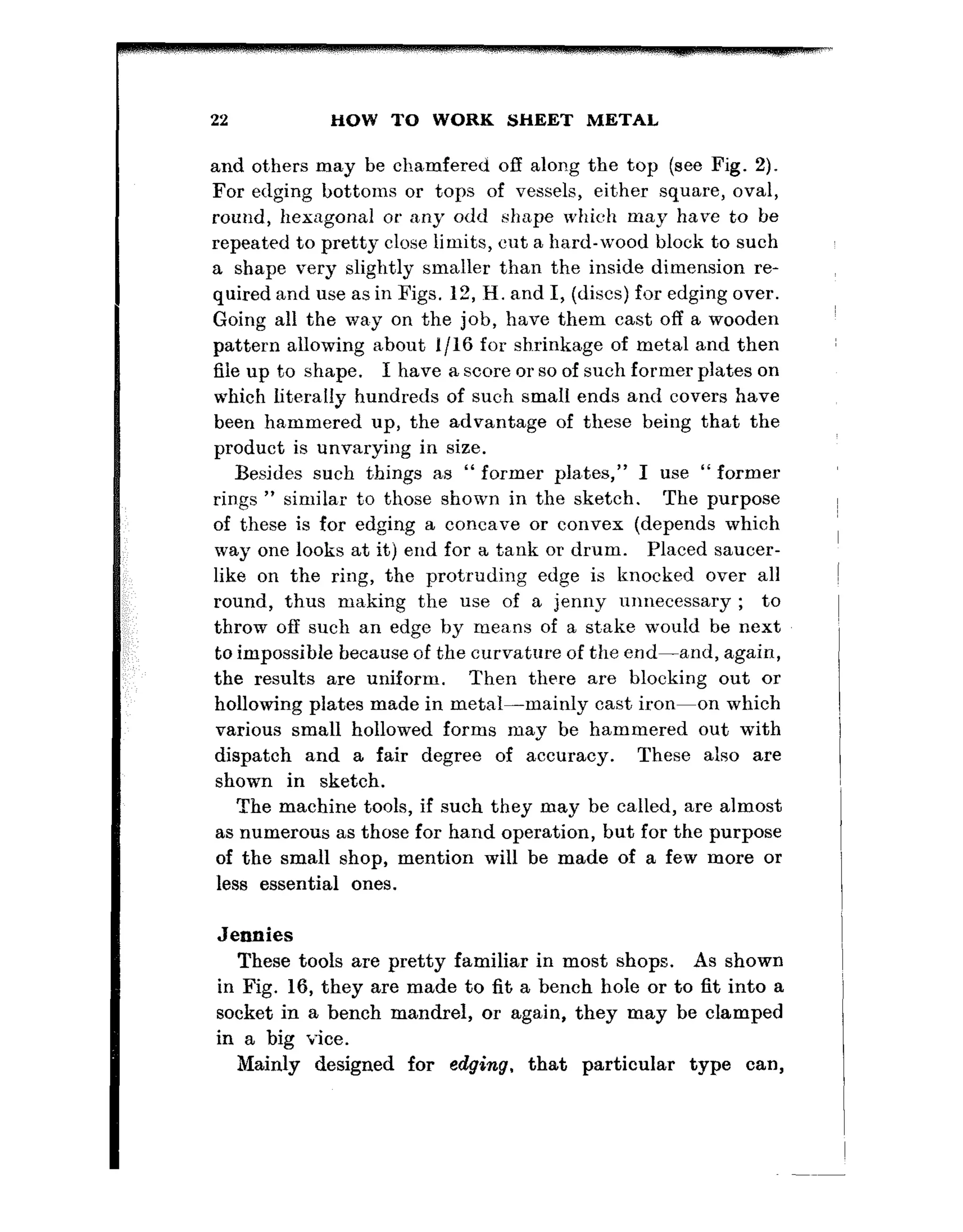 22 HOW TO WORK SHEET METAL
and ot,hers may be chamfered off along the top (see Fig. 2).
For edging bottoms or tops of vessels, either square, oval,
round, hexagonal or any odd shape which may have to he
repeated to pretty close limits, cut a hard-wood block to such
a shape very slightly smaller than the inside dimension re-
quired and use as in Figs. 12, II. and I, (discs) for edging over.
Going all the way on the job, have them cast off a wooden
pattern allowing about l/l6 for shrinkage of metal and then
file up to shape. I have a score or so of such former plates on
which literally hundreds of such small ends and covers have
been hammered up, the advantage of these being that the
product is unvarying in size.
Besides such things as “ former pla,tes,” I use “former
rings ” simila,r to those shown in the sketch. The purpose
of these is for edging a concave or convex (depends which
way one looks at it) end for a tank or drum. Placed saucer-
like on the ring, the protruding edge is knocked over all
round, thus making the use of a jenny unnecessary ; to
throw off such an edge by means of a st.ake would be next
to impossible because of the curvature of the end-and, again,
the results are uniform. Then there are blocking out or
hollowing plates made in metal-mainly cast iron-on which
various small hollowed forms may be hammered out with
dispatch and a fair degree of accuracy. These also are
shown in sketch.
The machine tools, if such they may be called, are almost
as numerous as those for hand operation, but for the purpose
of the small shop, mention will be made of a few more or
less essential ones.
Jennies
These tools are pretty familiar in most shops. As shown
in Fig. 16, they are made to fit a bench hole or to fit into a
socket in a bench mandrel, or again, they may be clamped
in a big vice.
Mainly designed for edging, that particular type can,
 