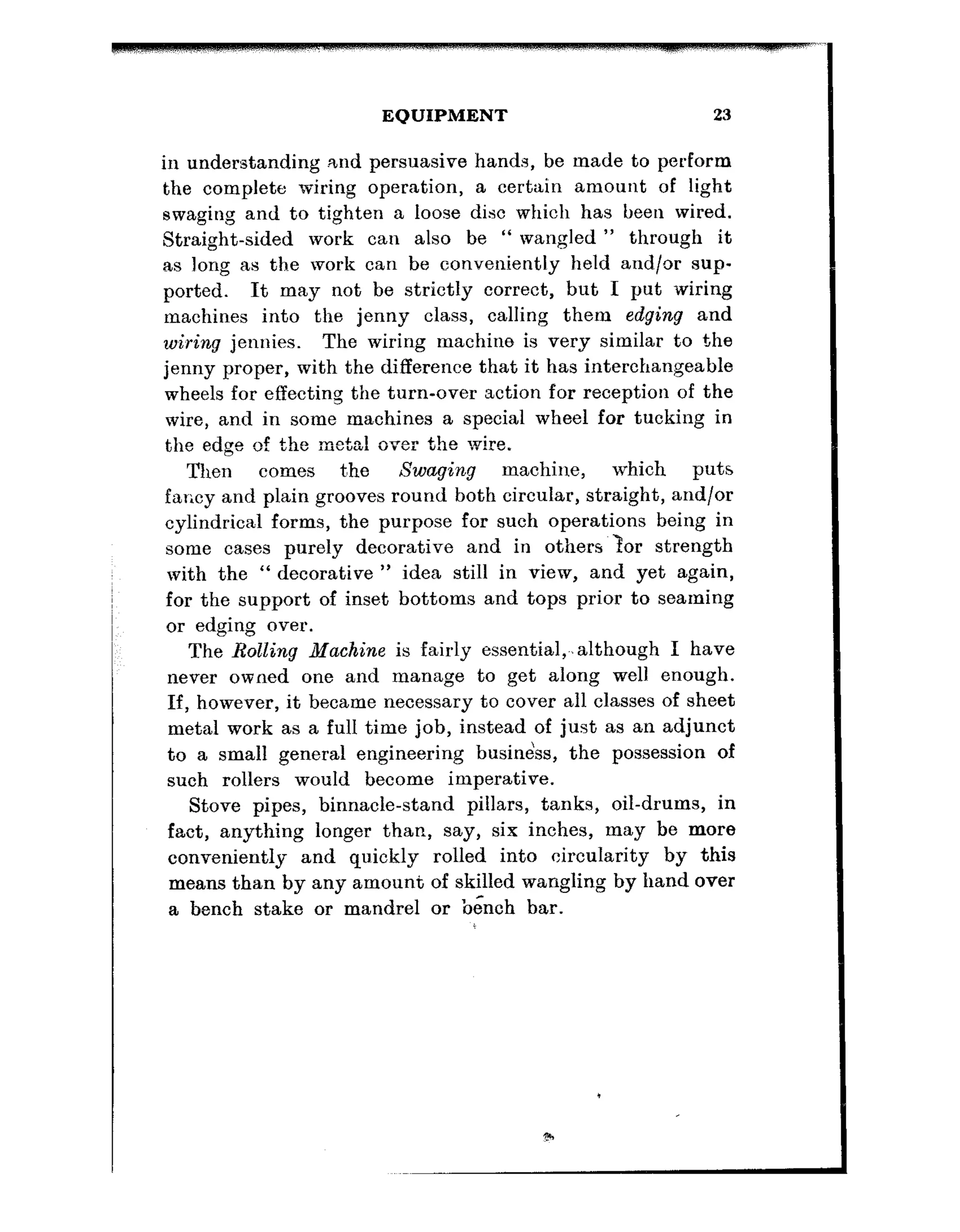 EQUIPMENT 23
in understanding .and persuasive hands, be made to perform
the complete wiring operation, a certain amount of light
swaging and to tighten a loose disc which has heen wired.
Straight-sided work can also be “ wangled ” through it
as long as the work can be conveniently held and/or sup-
ported. It may not be strictly correct, but I put wiring
machines into the jenny class, calling them edging and
wiring jennies. The wiring machine is very similar to the
jenny proper, with the difference that it has interchangeable
wheels for effecting the turn-over action for reception of the
wire, and in some machines a special wheel for tucking in
the edge of the metal over the wire.
Then comes t’he Swaging machine, which puts
far;cy and plain grooves round both circular, straight, and/or
cyhndrical forms, the purpose for such operations being in
,
some cases purely decorative and in others tor strength
with the “ decorative ” idea still in view, and yet again,
for the support of inset bottoms and tops prior to seaming
or edging over.
The Rolling Machine is fairly essential,.,although I have
never owned one and manage to get along well enough.
If, however, it became necessary to cover all classes of sheet
metal work as a full time job, instead of just as an adjunct
to a small general engineering busine’ss, the possession of
such rollers would become imperative.
Stove pipes, binnacle-stand pillars, tanks, oil-drums, in
fact, anything longer than, say, six inches, may be more
conveniently and quickly rolled into circularity by this
means than by any amount of skilled wangling by hand over
a bench stake or mandrel or bench bar.
 