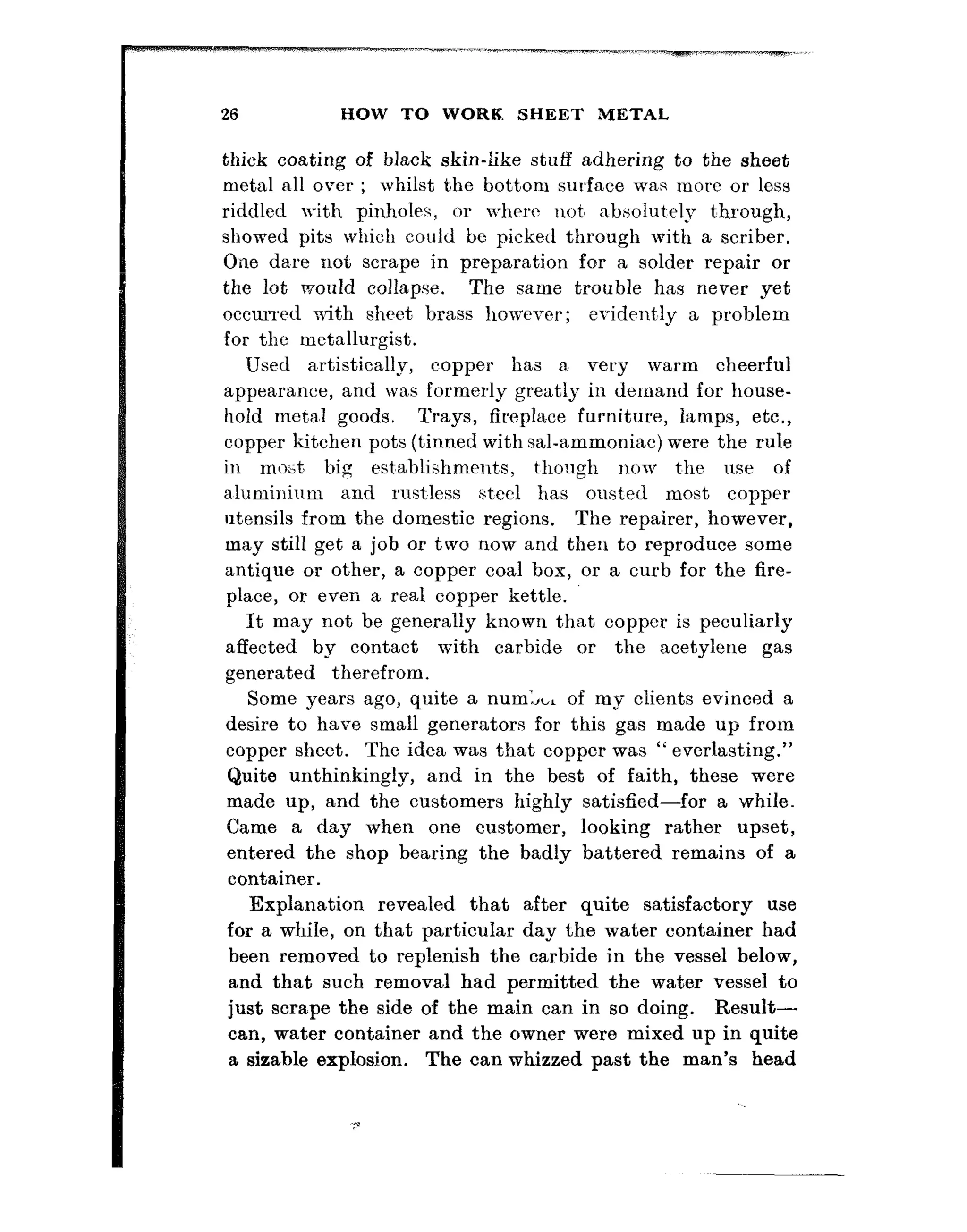 26 HOW TO WORK SHEET METAL
thick coating of black skin-iike stuff adhering to the sheet
meta, all over ; whilst the bottom surface wa,s more or less
riddled with pinholes, or where not, absolutely t’hrough,
showed pits which could be picked through with a scriber.
One da,re not scrape in preparation fur a solder repair or
the lot would collapse. The same trouble has never yet
occurred wi?th sheet brass however; erident’ly a problem
for the metallurgist.
Used a,rt,istically, copper has a very warm cheerful
appea,rance, and was formerly greatly in demand for house-
hold meta,l goods. Trays, fireplace furniture, lamps, etc.,
copper kitchen pots (tinned with sal-ammoniac) were the rule
in rno,t, big est’ablishments, tllougll IlOrn t’lle 11se of
a,luminium and rust.less steel has ousted most copper
utensils from the domestic regions. The repairer, however,
may still get a job or two now and then to reproduce some
antique or other, a copper coal box, or a curb for the fire-
place, or even a real copper kettle.
It may not be generally known that copper is peculiarly
affected by contact with carbide or the acetylene gas
generated therefrom.
Some years ago, quite a num& of my clients evinced a
desire to have small generators for this gas made up from
copper sheet. The idea was that copper was “ everlasting.”
Quite unthinkingly, and in the best of faith, these were
made up, and the customers highly satisfied-for a while.
Came a day when one customer, looking rather upset,
entered the shop bearing the badly battered remains of a
container.
Explanation revealed that after quite satisfactory use
for a while, on that particular day the water container had
been removed to replenish the carbide in the vessel below,
and that such removal had permitted the water vessel to
just scrape the side of the main can in so doing. Result-
can, water container and the owner were mixed up in quite
a sizable explosion. The can whizzed past the man’s head
 