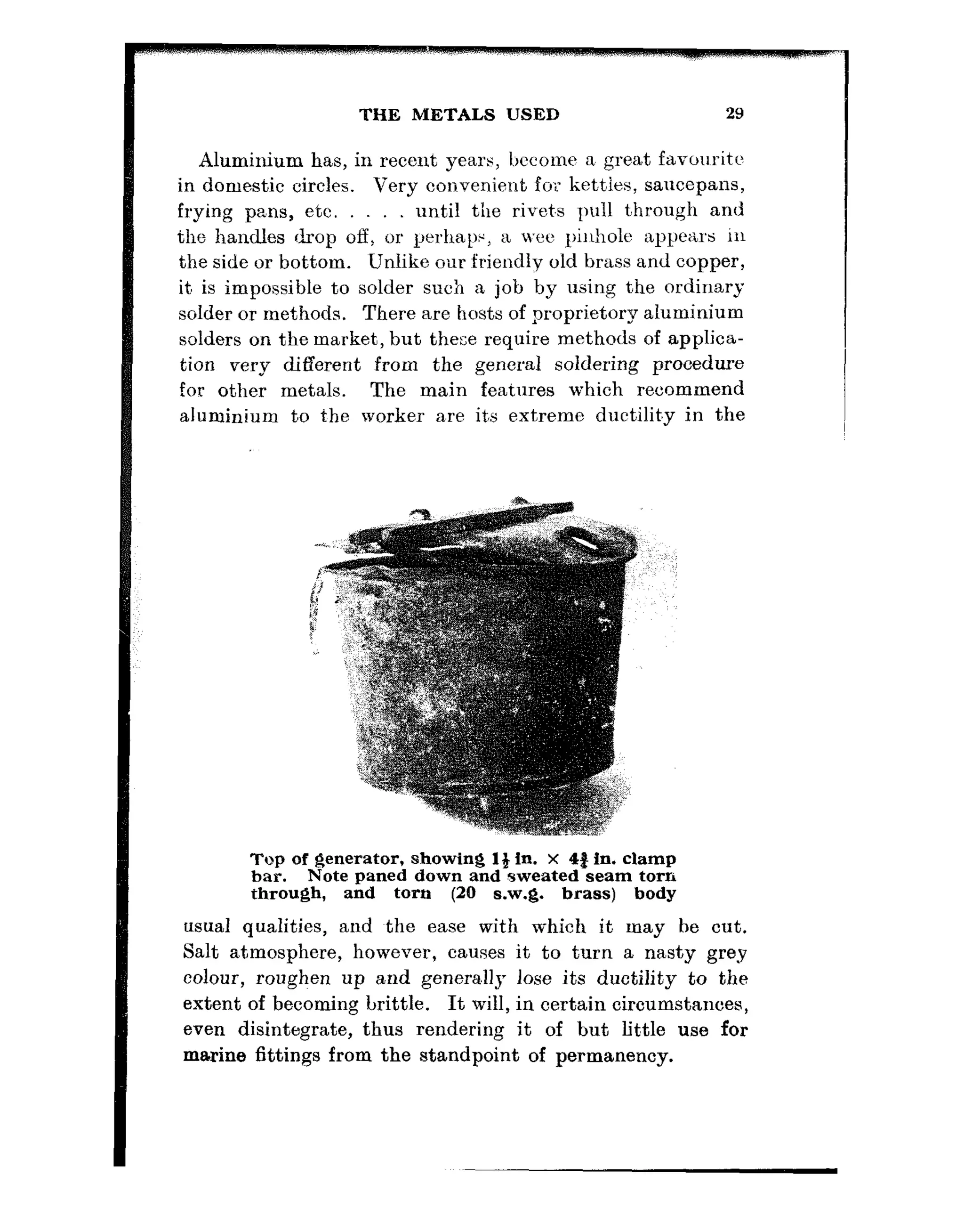 THE METALS USED 29
Aluminium has, in recent years, become a great favouritc
in domestic circles. Very convenient for ket.ties, saucepans,
frying pans, etc. until the rivet.s pull through and
the handles drop off, or perhaps, a xi,.eepiiholc appears in
the side or bottom. Unlike our friendly old brass and copper,
it, is impossible to solder such a job by using the ordinary
solder or methods. There are hosts of proprietary aluminium
solders on the market, but these require methods of applica-
tion very different from the general soldering procedure
for other metals. The main features which recommend
aluminium to the worker a,re its extreme ductilit,y in the
Top of generator, showing 1% in. X 4% in. clamp
bar. Note paned down and sweated seam torn
through, and torn (20 s.w.g. brass) body
usual qualities, and the ease with which it may be cut.
Salt atmosphere, however, causes it to turn a nasty greg
colour, roughen up and generally lose its ductility to the
extent of becoming brittle. It will, in certain circumstances,
even disintegrate, thus rendering it of but lit’tle use for
marine fittings from the standpoint of permanency.
 