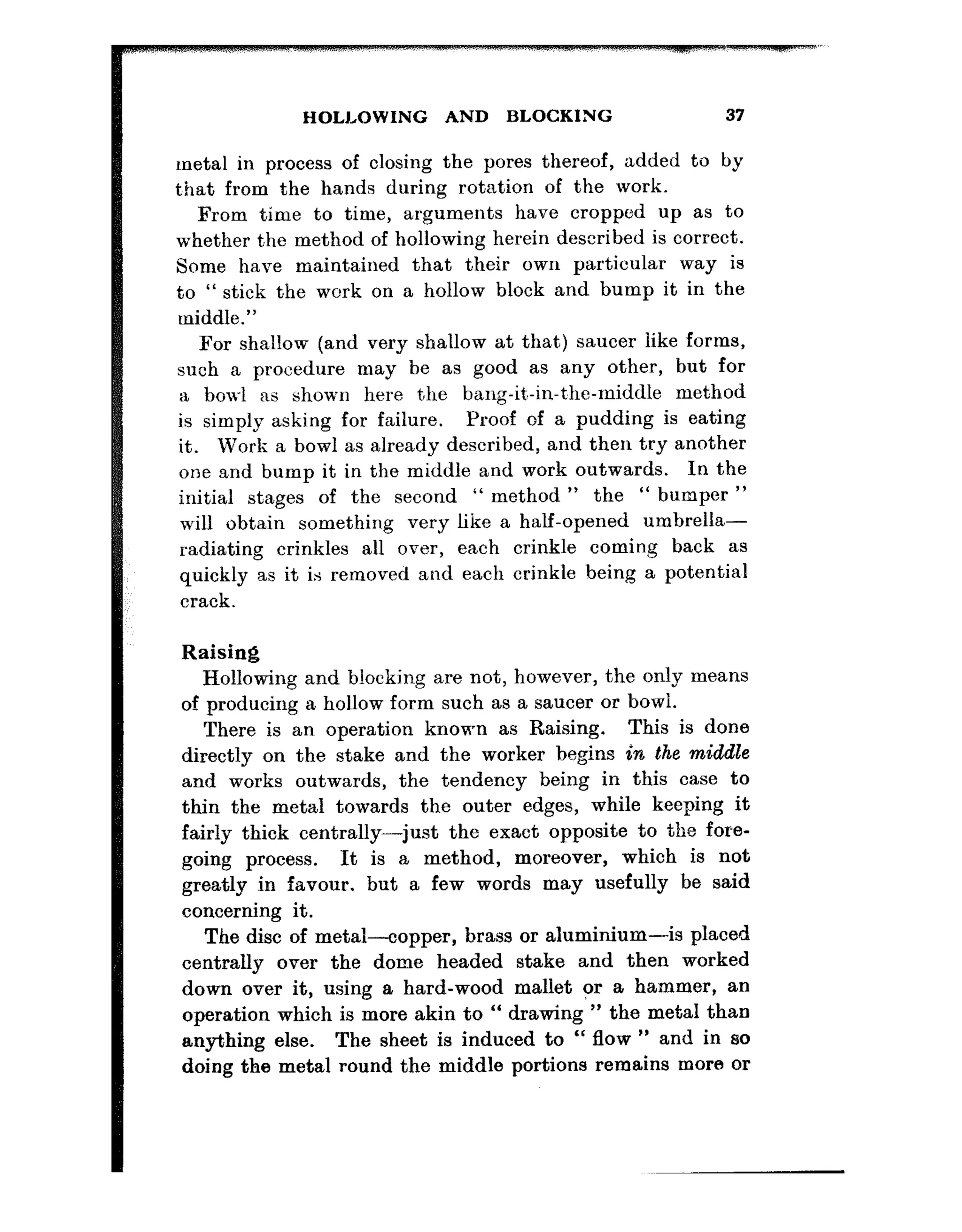 HOLLOWING AND BLOCKING 37
metal in process of closing the pores thereof, added to by
t,hat from the hands during rotation of the work.
From time to time, arguments have cropped up as to
whether t.he method of hollowing herein described is correct.
Some have maintained that their own particular way is
to “ stick the work on a hollow block and bump it in the
middle.”
For shallow (and very shallow at that) saucer like forms,
such a procedure may be as good as any other, but for
a bowl as shown here the bang-it*-in-the-middle method
is simply asking for failure. Proof of a pudding is eating
it. Work a bowl as already described, and then try another
one and bump it in the middle and work outwards. In the
initial stages of the second ” method ” the “ bumper ”
will obtain something very like a half-opened umbrella-
radiating crinkles all over, each crinkle coming back as
quickly as it is removed and each crinkle being a potentia,l
crack.
Raising
Hollowing and blocking are not, however, the only means
of producing a hollow form such as a saucer or bowl.
There is an operation known as Raising. This is done
directly on the stake and the worker begins in the middle
and works outwards, the tendency being in this case to
thin the metal towards the outer edges, while keeping it
fairly thick centrally-just the exact opposite to the fore-
going process. It is a method, moreover, which is not
greatly in favour. but a few words may usefully be said
concerning it.
The disc of metal-copper, brass or aluminium-is placed
centrally over the dome headed stake and then worked
down over it, using a hard-wood mallet or a hammer, an
operation which is more akin to “ drawing ” the metal than
anything else. The sheet is induced to “ flow ” and in ao
doing the metal round the middle portions remains more or
 