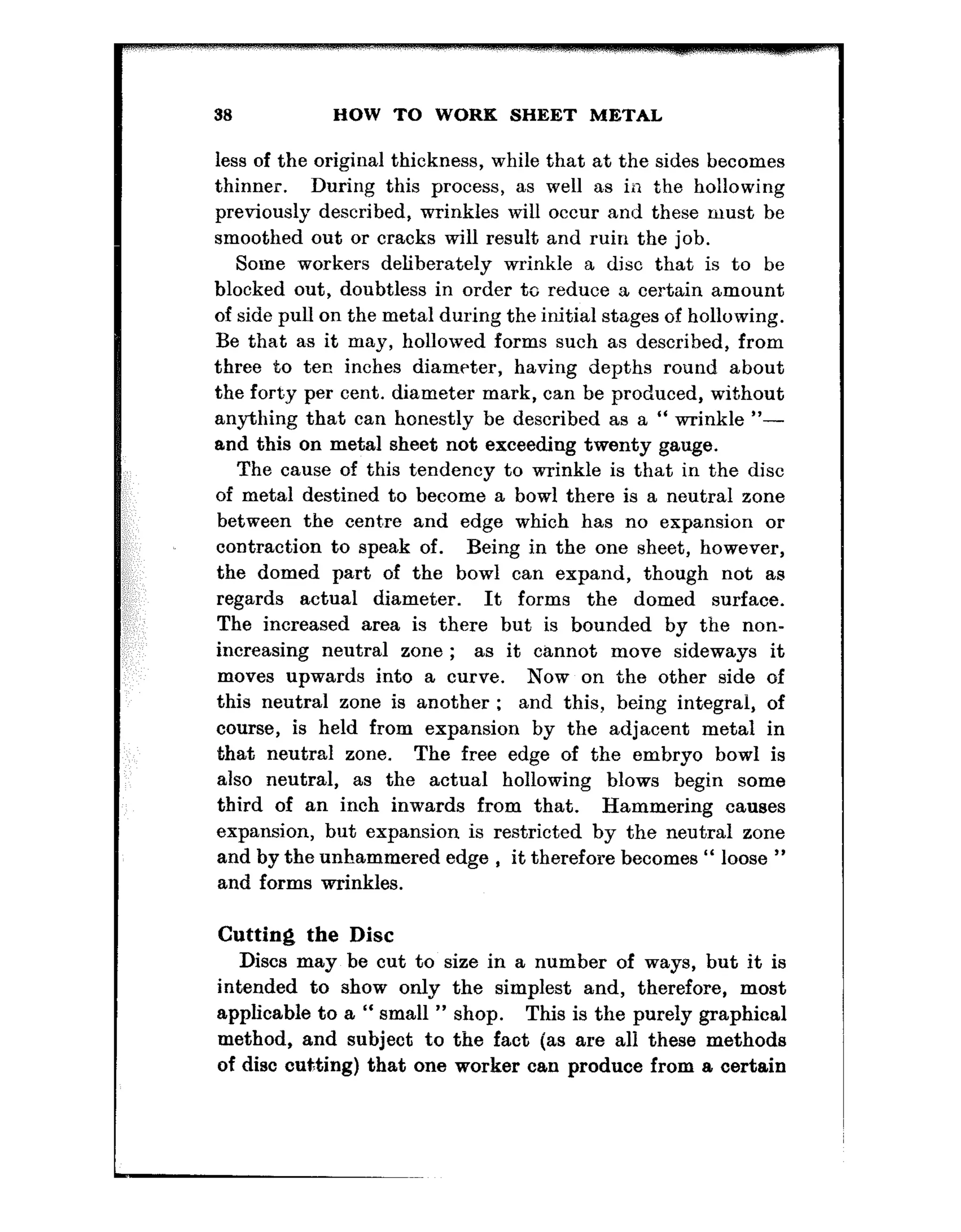 33 HOW TO WORK SHEET METAL
less of the original thickness, while that at the sides becomes
thinner. During this process, as well as in t.he hollowing
previously described, wrinkles will occur and these must be
smoothed out or cracks will result and ruin the job.
Some workers deliberately wrinkle a disc that is to be
blocked out, doubtless in order to reduce a certain amount
of side pull on the metal during the initial stages of hollowing.
Be that as it may, hollowed forms such as described, from
three to ten inches diameter, having depths round about
the forty per cent. diameter mark, can be produced, without
anything that can honestly be described as a “ wrinkle “-
and this on metal sheet not exceeding twenty gauge.
The cause of this tendency to wrinkle is that in the disc
of metal destined to become a bowl there is a neutral zone
between the centare and edge which has no expansion or
contraction to speak of. Being in the one sheet, however,
the domed part of the bowl can expand, though not as
regards actual diameter. It forms the domed surface.
The increased area is there but is bounded by the non-
increasing neutral zone ; as it cannot move sideways it
moves upwards into a curve. Now on the other side of
this neutral zone is another : and this, being integral, of
course, is held from expansion by the adjacent metal in
that neutral zone. The free edge of the embryo bowl is
also neutral, as the actual hollowing blows begin some
third of an inch inwards from that. Hammering causes
expansion, but expansion is restricted by the neutral zone
and by the unhammered edge , it therefore becomes “ loose ”
and forms wrinkles.
Cutting the Disc
Discs may be cut to size in a number of ways, but it is
intended to show only the simplest and, therefore, most
applicable to a “ small ” shop. This is the purely graphical
method, and subject to the fact (as are all these methods
of disc cutting) that one worker can produce from a certain
 